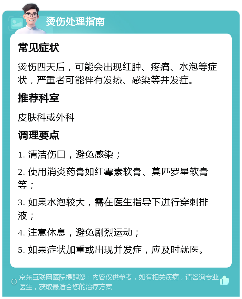 烫伤处理指南 常见症状 烫伤四天后，可能会出现红肿、疼痛、水泡等症状，严重者可能伴有发热、感染等并发症。 推荐科室 皮肤科或外科 调理要点 1. 清洁伤口，避免感染； 2. 使用消炎药膏如红霉素软膏、莫匹罗星软膏等； 3. 如果水泡较大，需在医生指导下进行穿刺排液； 4. 注意休息，避免剧烈运动； 5. 如果症状加重或出现并发症，应及时就医。