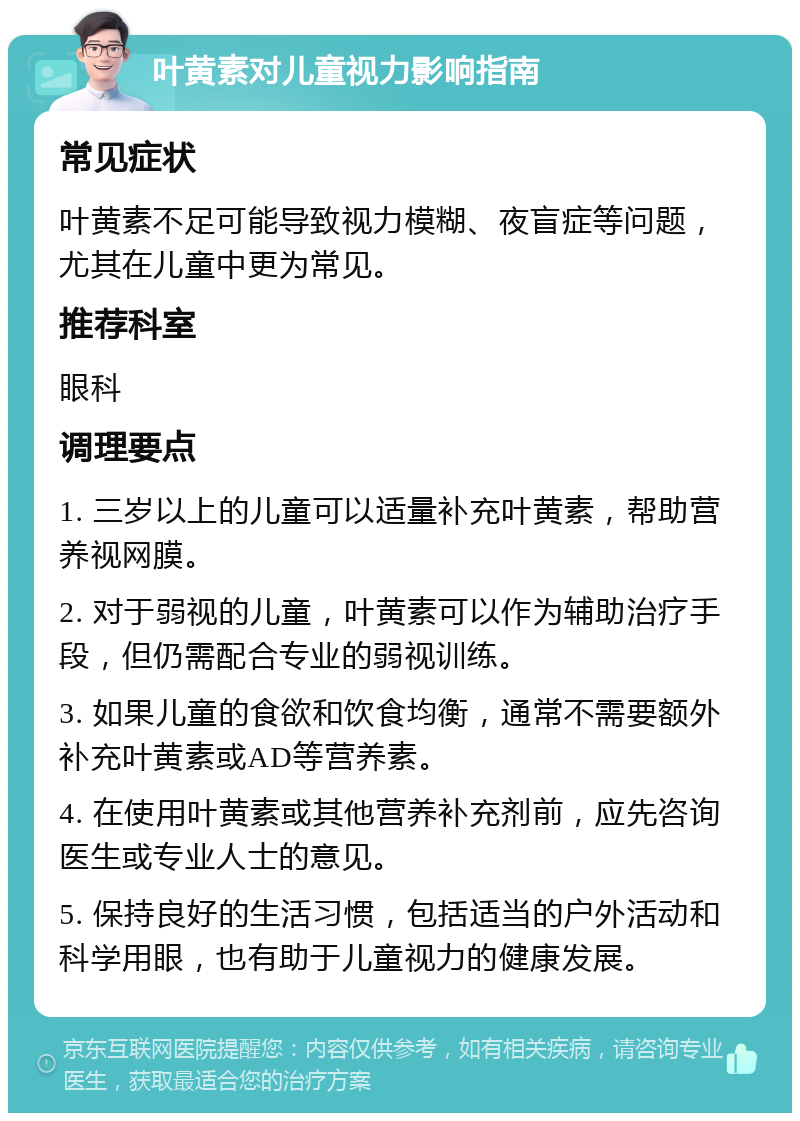 叶黄素对儿童视力影响指南 常见症状 叶黄素不足可能导致视力模糊、夜盲症等问题，尤其在儿童中更为常见。 推荐科室 眼科 调理要点 1. 三岁以上的儿童可以适量补充叶黄素，帮助营养视网膜。 2. 对于弱视的儿童，叶黄素可以作为辅助治疗手段，但仍需配合专业的弱视训练。 3. 如果儿童的食欲和饮食均衡，通常不需要额外补充叶黄素或AD等营养素。 4. 在使用叶黄素或其他营养补充剂前，应先咨询医生或专业人士的意见。 5. 保持良好的生活习惯，包括适当的户外活动和科学用眼，也有助于儿童视力的健康发展。