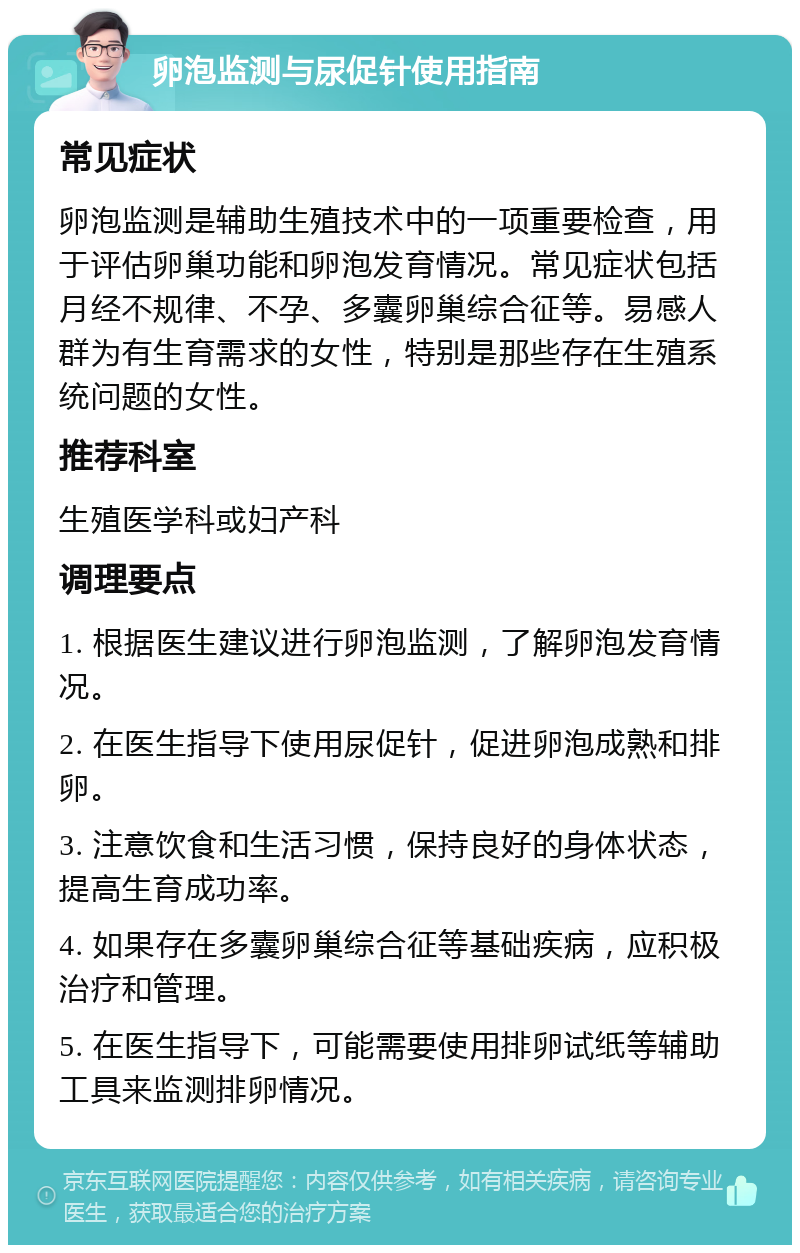 卵泡监测与尿促针使用指南 常见症状 卵泡监测是辅助生殖技术中的一项重要检查，用于评估卵巢功能和卵泡发育情况。常见症状包括月经不规律、不孕、多囊卵巢综合征等。易感人群为有生育需求的女性，特别是那些存在生殖系统问题的女性。 推荐科室 生殖医学科或妇产科 调理要点 1. 根据医生建议进行卵泡监测，了解卵泡发育情况。 2. 在医生指导下使用尿促针，促进卵泡成熟和排卵。 3. 注意饮食和生活习惯，保持良好的身体状态，提高生育成功率。 4. 如果存在多囊卵巢综合征等基础疾病，应积极治疗和管理。 5. 在医生指导下，可能需要使用排卵试纸等辅助工具来监测排卵情况。