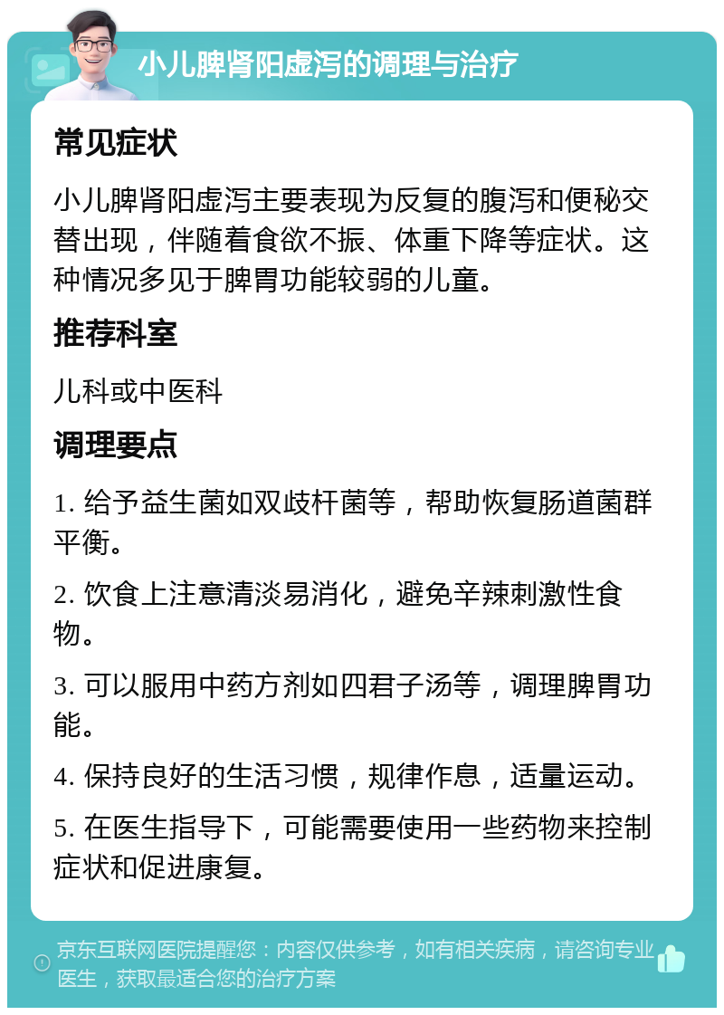 小儿脾肾阳虚泻的调理与治疗 常见症状 小儿脾肾阳虚泻主要表现为反复的腹泻和便秘交替出现，伴随着食欲不振、体重下降等症状。这种情况多见于脾胃功能较弱的儿童。 推荐科室 儿科或中医科 调理要点 1. 给予益生菌如双歧杆菌等，帮助恢复肠道菌群平衡。 2. 饮食上注意清淡易消化，避免辛辣刺激性食物。 3. 可以服用中药方剂如四君子汤等，调理脾胃功能。 4. 保持良好的生活习惯，规律作息，适量运动。 5. 在医生指导下，可能需要使用一些药物来控制症状和促进康复。