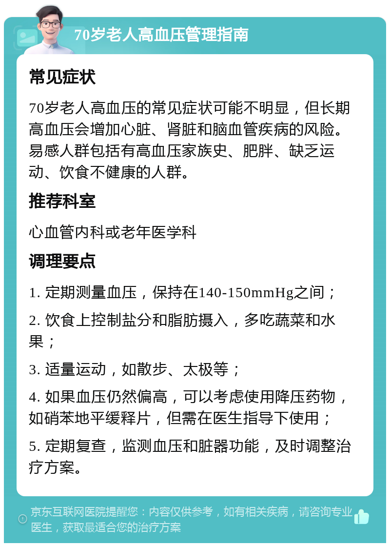 70岁老人高血压管理指南 常见症状 70岁老人高血压的常见症状可能不明显，但长期高血压会增加心脏、肾脏和脑血管疾病的风险。易感人群包括有高血压家族史、肥胖、缺乏运动、饮食不健康的人群。 推荐科室 心血管内科或老年医学科 调理要点 1. 定期测量血压，保持在140-150mmHg之间； 2. 饮食上控制盐分和脂肪摄入，多吃蔬菜和水果； 3. 适量运动，如散步、太极等； 4. 如果血压仍然偏高，可以考虑使用降压药物，如硝苯地平缓释片，但需在医生指导下使用； 5. 定期复查，监测血压和脏器功能，及时调整治疗方案。