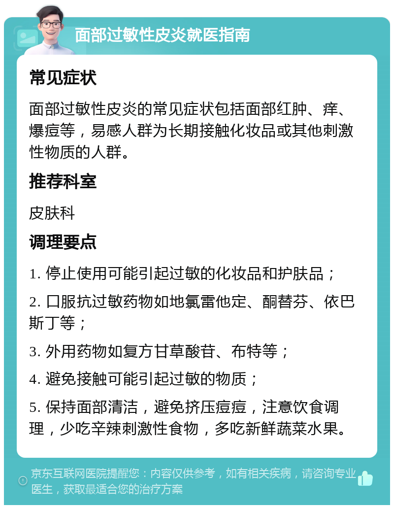 面部过敏性皮炎就医指南 常见症状 面部过敏性皮炎的常见症状包括面部红肿、痒、爆痘等，易感人群为长期接触化妆品或其他刺激性物质的人群。 推荐科室 皮肤科 调理要点 1. 停止使用可能引起过敏的化妆品和护肤品； 2. 口服抗过敏药物如地氯雷他定、酮替芬、依巴斯丁等； 3. 外用药物如复方甘草酸苷、布特等； 4. 避免接触可能引起过敏的物质； 5. 保持面部清洁，避免挤压痘痘，注意饮食调理，少吃辛辣刺激性食物，多吃新鲜蔬菜水果。