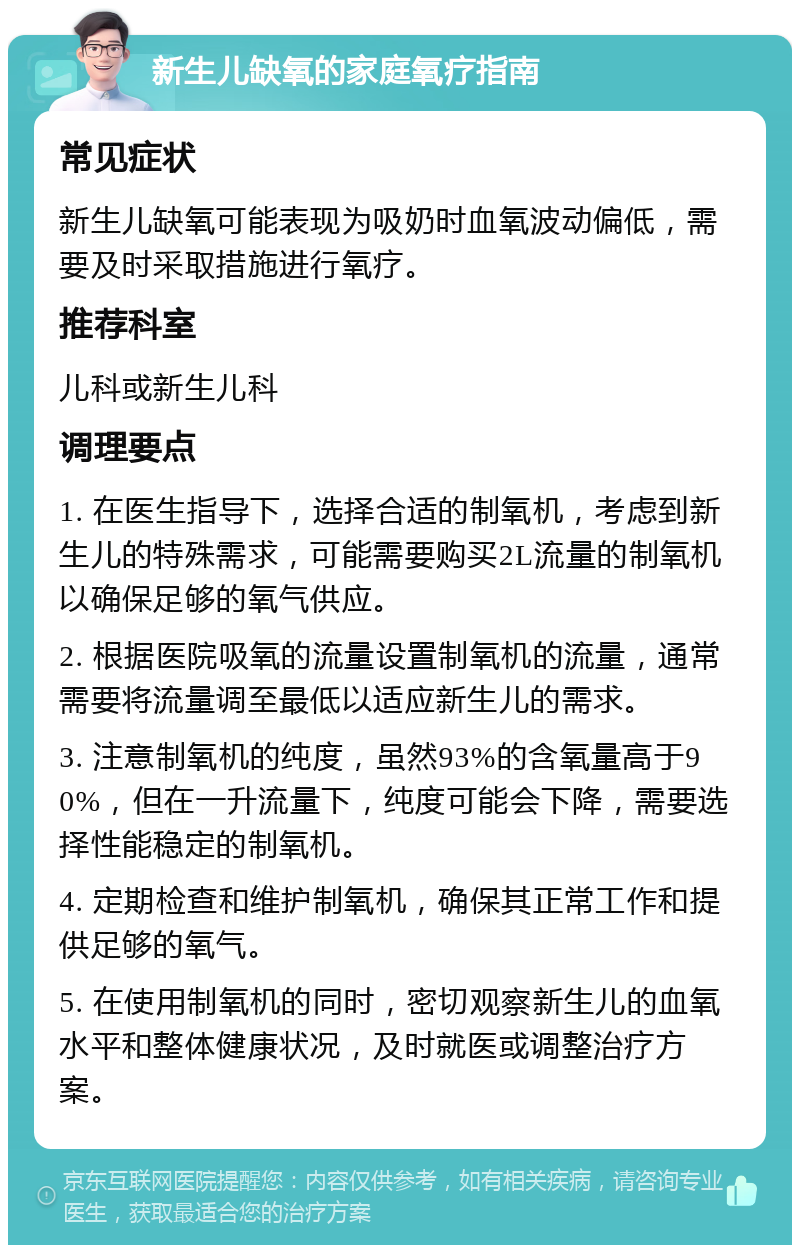 新生儿缺氧的家庭氧疗指南 常见症状 新生儿缺氧可能表现为吸奶时血氧波动偏低，需要及时采取措施进行氧疗。 推荐科室 儿科或新生儿科 调理要点 1. 在医生指导下，选择合适的制氧机，考虑到新生儿的特殊需求，可能需要购买2L流量的制氧机以确保足够的氧气供应。 2. 根据医院吸氧的流量设置制氧机的流量，通常需要将流量调至最低以适应新生儿的需求。 3. 注意制氧机的纯度，虽然93%的含氧量高于90%，但在一升流量下，纯度可能会下降，需要选择性能稳定的制氧机。 4. 定期检查和维护制氧机，确保其正常工作和提供足够的氧气。 5. 在使用制氧机的同时，密切观察新生儿的血氧水平和整体健康状况，及时就医或调整治疗方案。