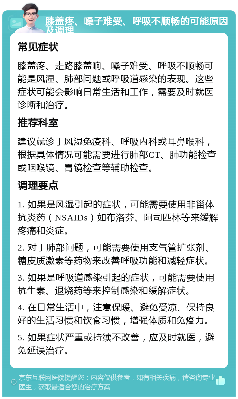 膝盖疼、嗓子难受、呼吸不顺畅的可能原因及调理 常见症状 膝盖疼、走路膝盖响、嗓子难受、呼吸不顺畅可能是风湿、肺部问题或呼吸道感染的表现。这些症状可能会影响日常生活和工作，需要及时就医诊断和治疗。 推荐科室 建议就诊于风湿免疫科、呼吸内科或耳鼻喉科，根据具体情况可能需要进行肺部CT、肺功能检查或咽喉镜、胃镜检查等辅助检查。 调理要点 1. 如果是风湿引起的症状，可能需要使用非甾体抗炎药（NSAIDs）如布洛芬、阿司匹林等来缓解疼痛和炎症。 2. 对于肺部问题，可能需要使用支气管扩张剂、糖皮质激素等药物来改善呼吸功能和减轻症状。 3. 如果是呼吸道感染引起的症状，可能需要使用抗生素、退烧药等来控制感染和缓解症状。 4. 在日常生活中，注意保暖、避免受凉、保持良好的生活习惯和饮食习惯，增强体质和免疫力。 5. 如果症状严重或持续不改善，应及时就医，避免延误治疗。