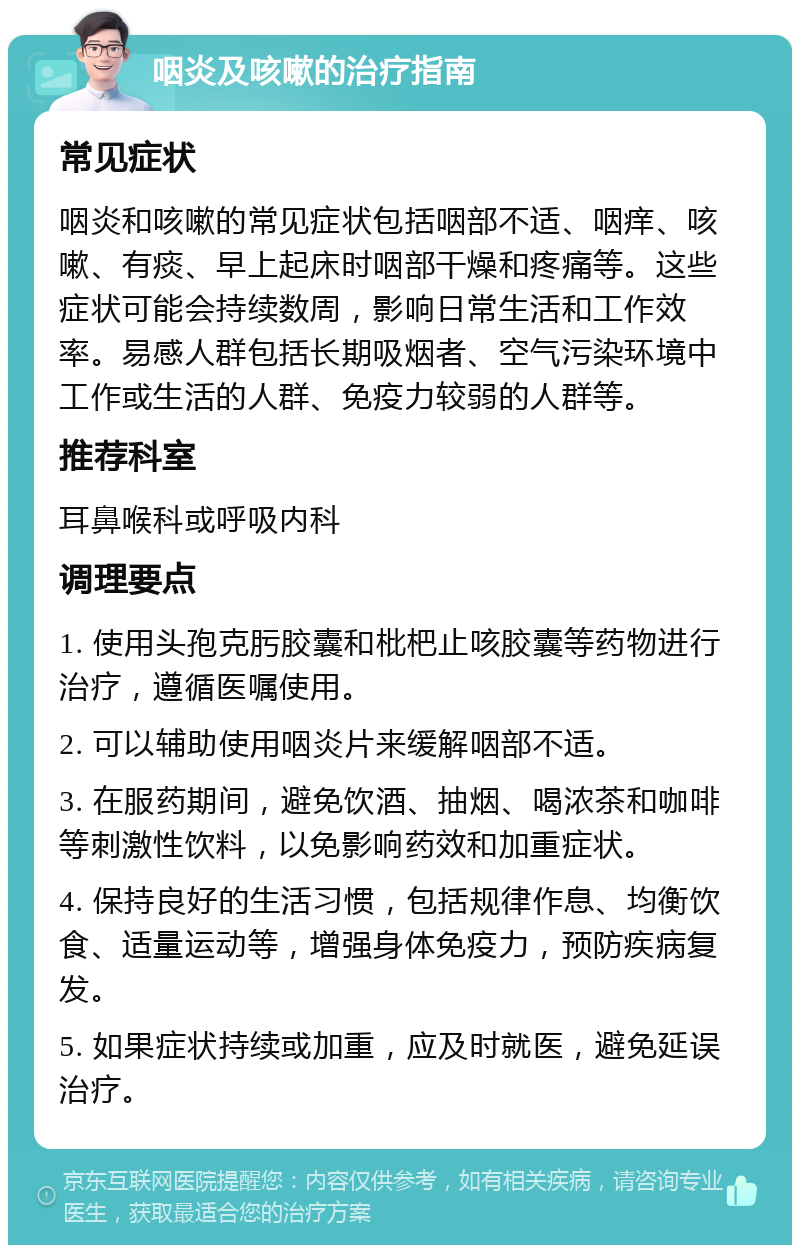 咽炎及咳嗽的治疗指南 常见症状 咽炎和咳嗽的常见症状包括咽部不适、咽痒、咳嗽、有痰、早上起床时咽部干燥和疼痛等。这些症状可能会持续数周，影响日常生活和工作效率。易感人群包括长期吸烟者、空气污染环境中工作或生活的人群、免疫力较弱的人群等。 推荐科室 耳鼻喉科或呼吸内科 调理要点 1. 使用头孢克肟胶囊和枇杷止咳胶囊等药物进行治疗，遵循医嘱使用。 2. 可以辅助使用咽炎片来缓解咽部不适。 3. 在服药期间，避免饮酒、抽烟、喝浓茶和咖啡等刺激性饮料，以免影响药效和加重症状。 4. 保持良好的生活习惯，包括规律作息、均衡饮食、适量运动等，增强身体免疫力，预防疾病复发。 5. 如果症状持续或加重，应及时就医，避免延误治疗。