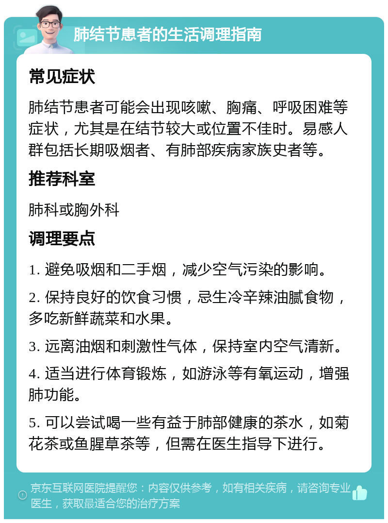 肺结节患者的生活调理指南 常见症状 肺结节患者可能会出现咳嗽、胸痛、呼吸困难等症状，尤其是在结节较大或位置不佳时。易感人群包括长期吸烟者、有肺部疾病家族史者等。 推荐科室 肺科或胸外科 调理要点 1. 避免吸烟和二手烟，减少空气污染的影响。 2. 保持良好的饮食习惯，忌生冷辛辣油腻食物，多吃新鲜蔬菜和水果。 3. 远离油烟和刺激性气体，保持室内空气清新。 4. 适当进行体育锻炼，如游泳等有氧运动，增强肺功能。 5. 可以尝试喝一些有益于肺部健康的茶水，如菊花茶或鱼腥草茶等，但需在医生指导下进行。