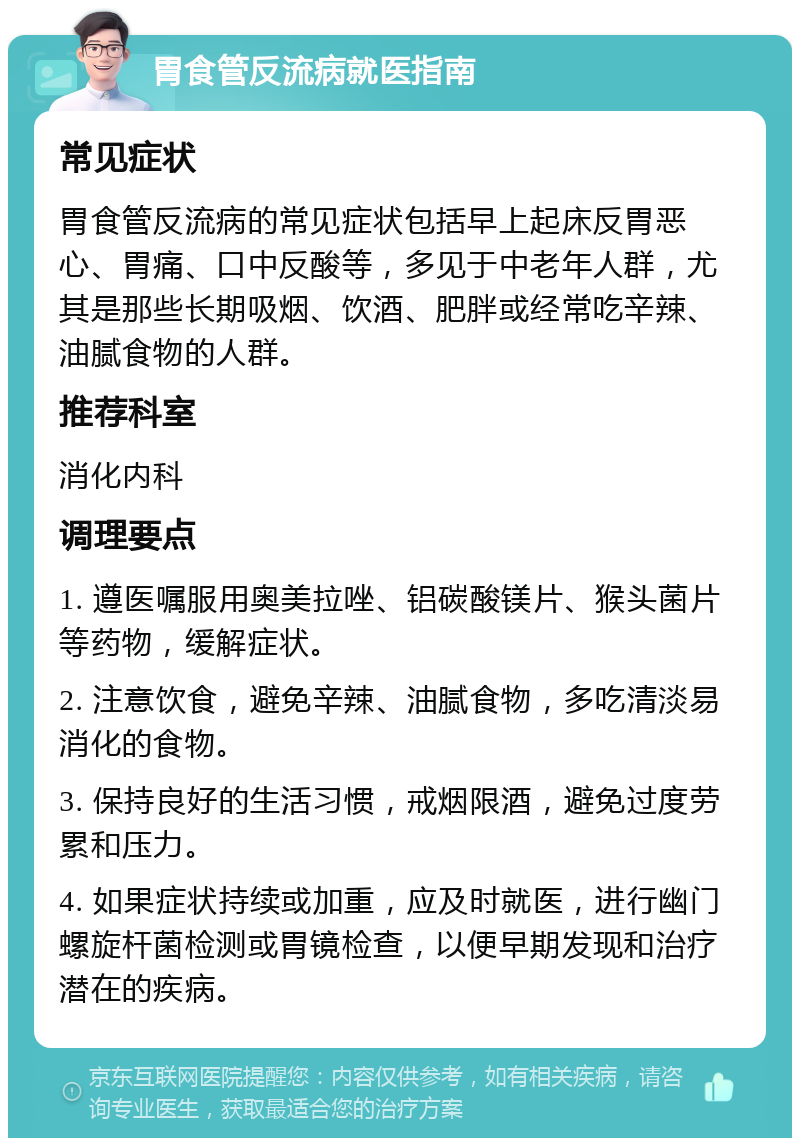 胃食管反流病就医指南 常见症状 胃食管反流病的常见症状包括早上起床反胃恶心、胃痛、口中反酸等，多见于中老年人群，尤其是那些长期吸烟、饮酒、肥胖或经常吃辛辣、油腻食物的人群。 推荐科室 消化内科 调理要点 1. 遵医嘱服用奥美拉唑、铝碳酸镁片、猴头菌片等药物，缓解症状。 2. 注意饮食，避免辛辣、油腻食物，多吃清淡易消化的食物。 3. 保持良好的生活习惯，戒烟限酒，避免过度劳累和压力。 4. 如果症状持续或加重，应及时就医，进行幽门螺旋杆菌检测或胃镜检查，以便早期发现和治疗潜在的疾病。