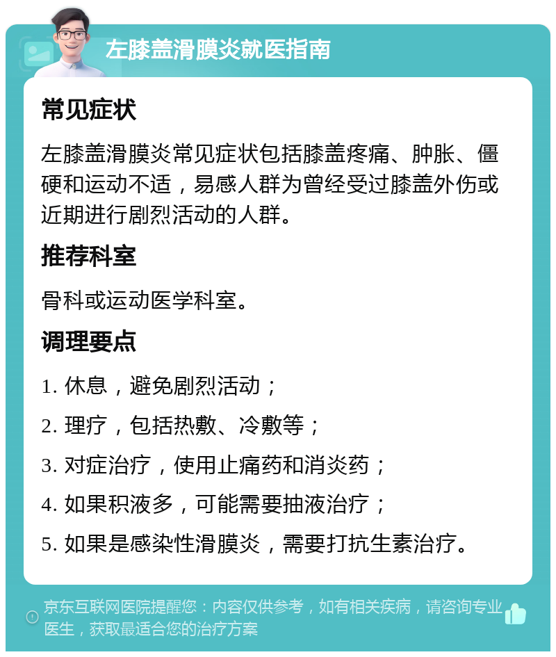 左膝盖滑膜炎就医指南 常见症状 左膝盖滑膜炎常见症状包括膝盖疼痛、肿胀、僵硬和运动不适，易感人群为曾经受过膝盖外伤或近期进行剧烈活动的人群。 推荐科室 骨科或运动医学科室。 调理要点 1. 休息，避免剧烈活动； 2. 理疗，包括热敷、冷敷等； 3. 对症治疗，使用止痛药和消炎药； 4. 如果积液多，可能需要抽液治疗； 5. 如果是感染性滑膜炎，需要打抗生素治疗。