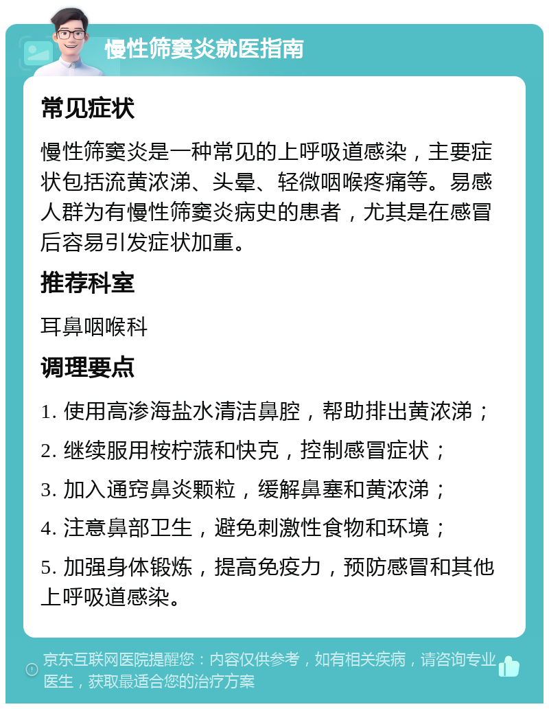 慢性筛窦炎就医指南 常见症状 慢性筛窦炎是一种常见的上呼吸道感染，主要症状包括流黄浓涕、头晕、轻微咽喉疼痛等。易感人群为有慢性筛窦炎病史的患者，尤其是在感冒后容易引发症状加重。 推荐科室 耳鼻咽喉科 调理要点 1. 使用高渗海盐水清洁鼻腔，帮助排出黄浓涕； 2. 继续服用桉柠蒎和快克，控制感冒症状； 3. 加入通窍鼻炎颗粒，缓解鼻塞和黄浓涕； 4. 注意鼻部卫生，避免刺激性食物和环境； 5. 加强身体锻炼，提高免疫力，预防感冒和其他上呼吸道感染。