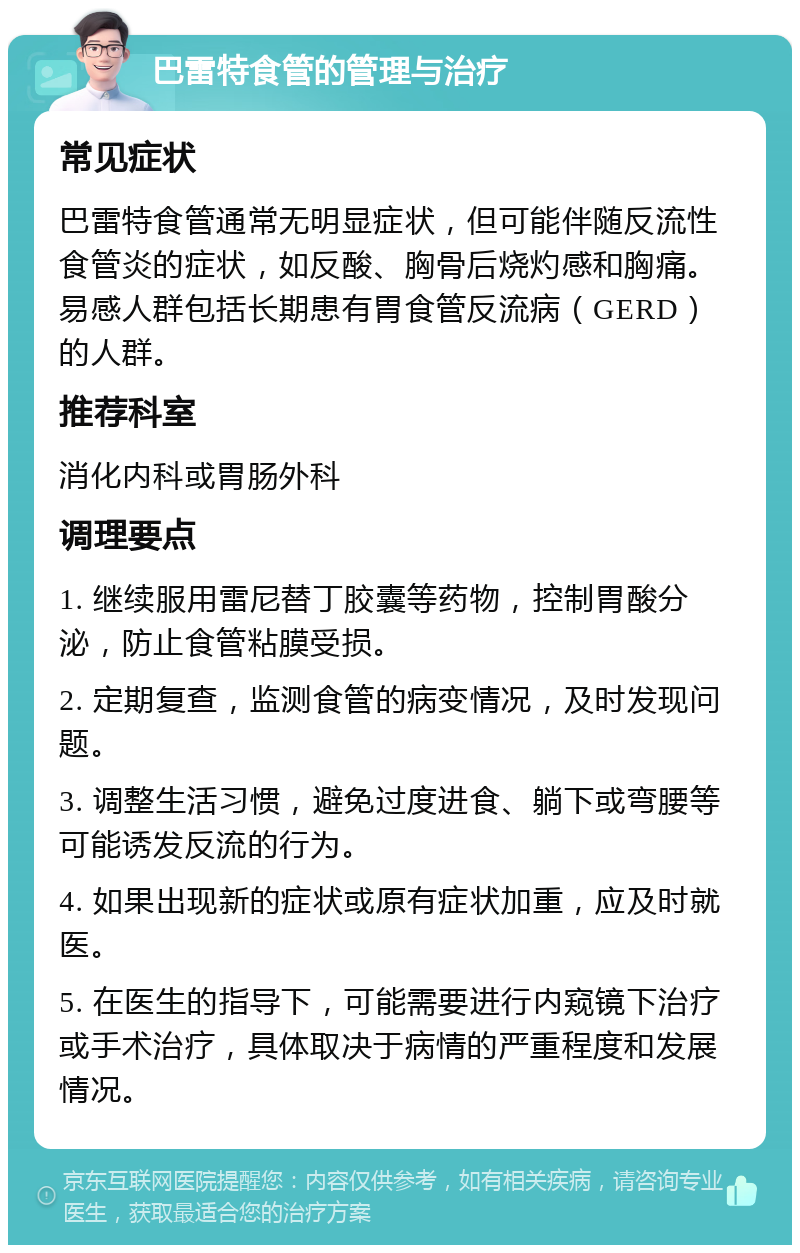 巴雷特食管的管理与治疗 常见症状 巴雷特食管通常无明显症状，但可能伴随反流性食管炎的症状，如反酸、胸骨后烧灼感和胸痛。易感人群包括长期患有胃食管反流病（GERD）的人群。 推荐科室 消化内科或胃肠外科 调理要点 1. 继续服用雷尼替丁胶囊等药物，控制胃酸分泌，防止食管粘膜受损。 2. 定期复查，监测食管的病变情况，及时发现问题。 3. 调整生活习惯，避免过度进食、躺下或弯腰等可能诱发反流的行为。 4. 如果出现新的症状或原有症状加重，应及时就医。 5. 在医生的指导下，可能需要进行内窥镜下治疗或手术治疗，具体取决于病情的严重程度和发展情况。