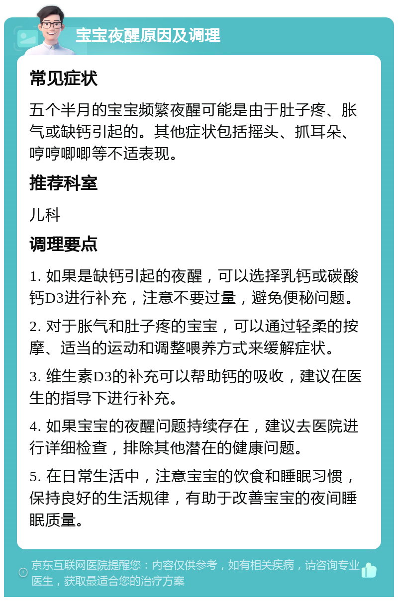 宝宝夜醒原因及调理 常见症状 五个半月的宝宝频繁夜醒可能是由于肚子疼、胀气或缺钙引起的。其他症状包括摇头、抓耳朵、哼哼唧唧等不适表现。 推荐科室 儿科 调理要点 1. 如果是缺钙引起的夜醒，可以选择乳钙或碳酸钙D3进行补充，注意不要过量，避免便秘问题。 2. 对于胀气和肚子疼的宝宝，可以通过轻柔的按摩、适当的运动和调整喂养方式来缓解症状。 3. 维生素D3的补充可以帮助钙的吸收，建议在医生的指导下进行补充。 4. 如果宝宝的夜醒问题持续存在，建议去医院进行详细检查，排除其他潜在的健康问题。 5. 在日常生活中，注意宝宝的饮食和睡眠习惯，保持良好的生活规律，有助于改善宝宝的夜间睡眠质量。