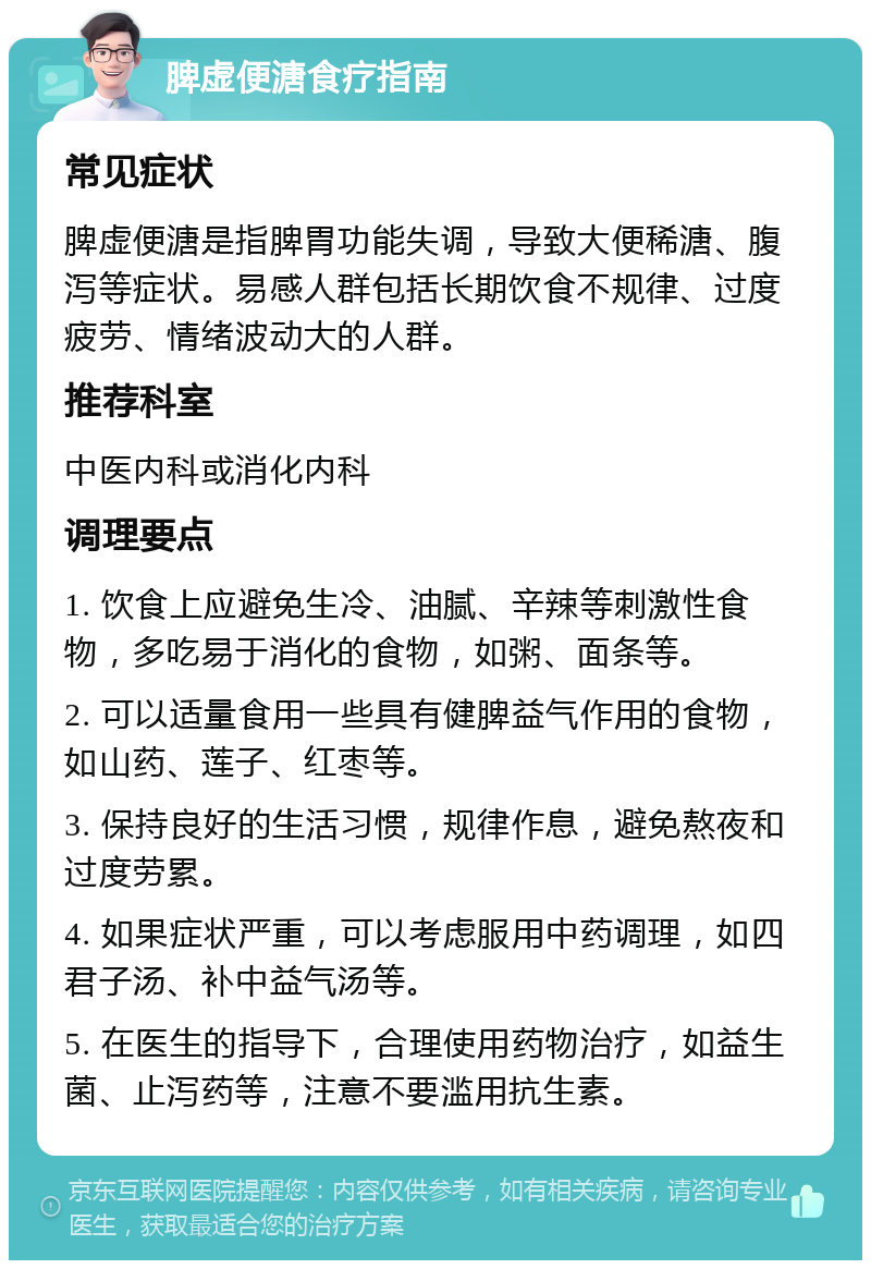 脾虚便溏食疗指南 常见症状 脾虚便溏是指脾胃功能失调，导致大便稀溏、腹泻等症状。易感人群包括长期饮食不规律、过度疲劳、情绪波动大的人群。 推荐科室 中医内科或消化内科 调理要点 1. 饮食上应避免生冷、油腻、辛辣等刺激性食物，多吃易于消化的食物，如粥、面条等。 2. 可以适量食用一些具有健脾益气作用的食物，如山药、莲子、红枣等。 3. 保持良好的生活习惯，规律作息，避免熬夜和过度劳累。 4. 如果症状严重，可以考虑服用中药调理，如四君子汤、补中益气汤等。 5. 在医生的指导下，合理使用药物治疗，如益生菌、止泻药等，注意不要滥用抗生素。