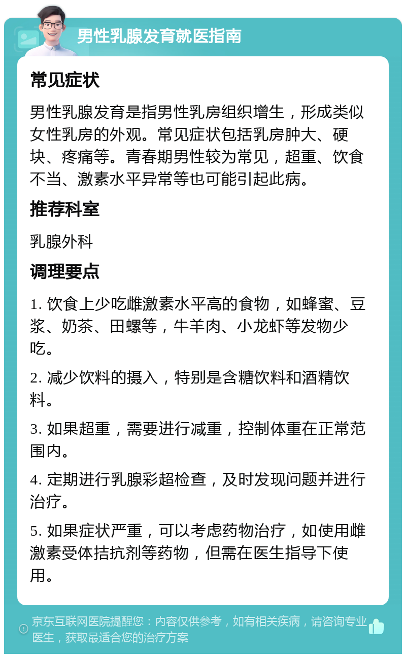 男性乳腺发育就医指南 常见症状 男性乳腺发育是指男性乳房组织增生，形成类似女性乳房的外观。常见症状包括乳房肿大、硬块、疼痛等。青春期男性较为常见，超重、饮食不当、激素水平异常等也可能引起此病。 推荐科室 乳腺外科 调理要点 1. 饮食上少吃雌激素水平高的食物，如蜂蜜、豆浆、奶茶、田螺等，牛羊肉、小龙虾等发物少吃。 2. 减少饮料的摄入，特别是含糖饮料和酒精饮料。 3. 如果超重，需要进行减重，控制体重在正常范围内。 4. 定期进行乳腺彩超检查，及时发现问题并进行治疗。 5. 如果症状严重，可以考虑药物治疗，如使用雌激素受体拮抗剂等药物，但需在医生指导下使用。