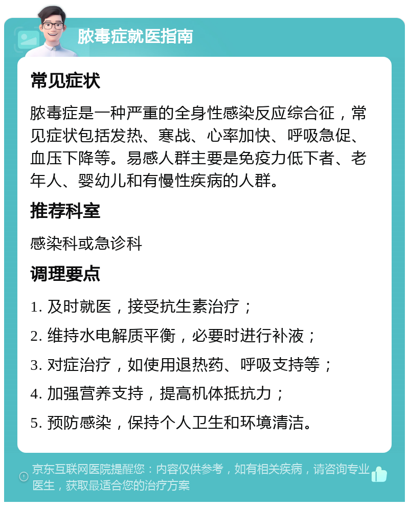 脓毒症就医指南 常见症状 脓毒症是一种严重的全身性感染反应综合征，常见症状包括发热、寒战、心率加快、呼吸急促、血压下降等。易感人群主要是免疫力低下者、老年人、婴幼儿和有慢性疾病的人群。 推荐科室 感染科或急诊科 调理要点 1. 及时就医，接受抗生素治疗； 2. 维持水电解质平衡，必要时进行补液； 3. 对症治疗，如使用退热药、呼吸支持等； 4. 加强营养支持，提高机体抵抗力； 5. 预防感染，保持个人卫生和环境清洁。