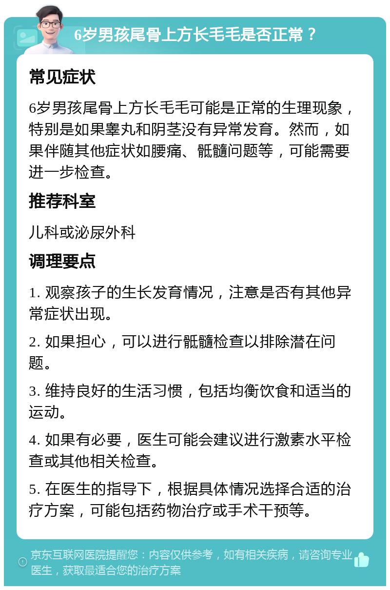 6岁男孩尾骨上方长毛毛是否正常？ 常见症状 6岁男孩尾骨上方长毛毛可能是正常的生理现象，特别是如果睾丸和阴茎没有异常发育。然而，如果伴随其他症状如腰痛、骶髓问题等，可能需要进一步检查。 推荐科室 儿科或泌尿外科 调理要点 1. 观察孩子的生长发育情况，注意是否有其他异常症状出现。 2. 如果担心，可以进行骶髓检查以排除潜在问题。 3. 维持良好的生活习惯，包括均衡饮食和适当的运动。 4. 如果有必要，医生可能会建议进行激素水平检查或其他相关检查。 5. 在医生的指导下，根据具体情况选择合适的治疗方案，可能包括药物治疗或手术干预等。