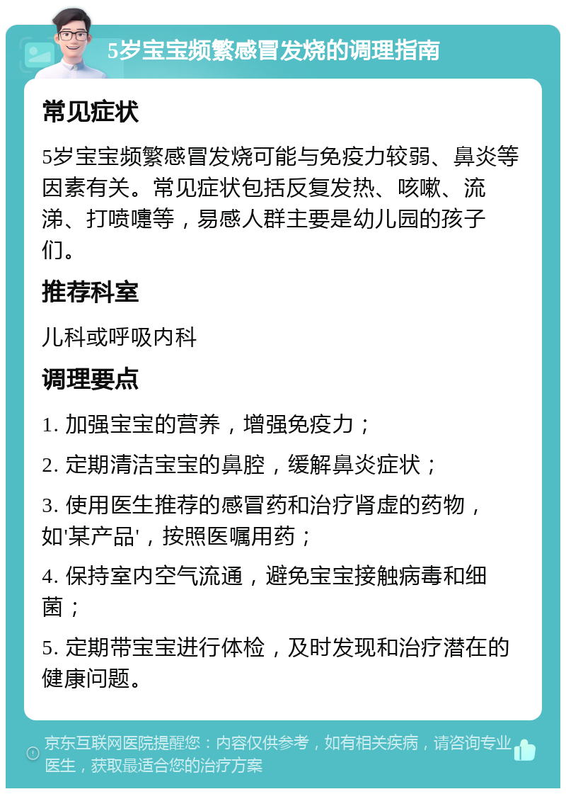 5岁宝宝频繁感冒发烧的调理指南 常见症状 5岁宝宝频繁感冒发烧可能与免疫力较弱、鼻炎等因素有关。常见症状包括反复发热、咳嗽、流涕、打喷嚏等，易感人群主要是幼儿园的孩子们。 推荐科室 儿科或呼吸内科 调理要点 1. 加强宝宝的营养，增强免疫力； 2. 定期清洁宝宝的鼻腔，缓解鼻炎症状； 3. 使用医生推荐的感冒药和治疗肾虚的药物，如'某产品'，按照医嘱用药； 4. 保持室内空气流通，避免宝宝接触病毒和细菌； 5. 定期带宝宝进行体检，及时发现和治疗潜在的健康问题。