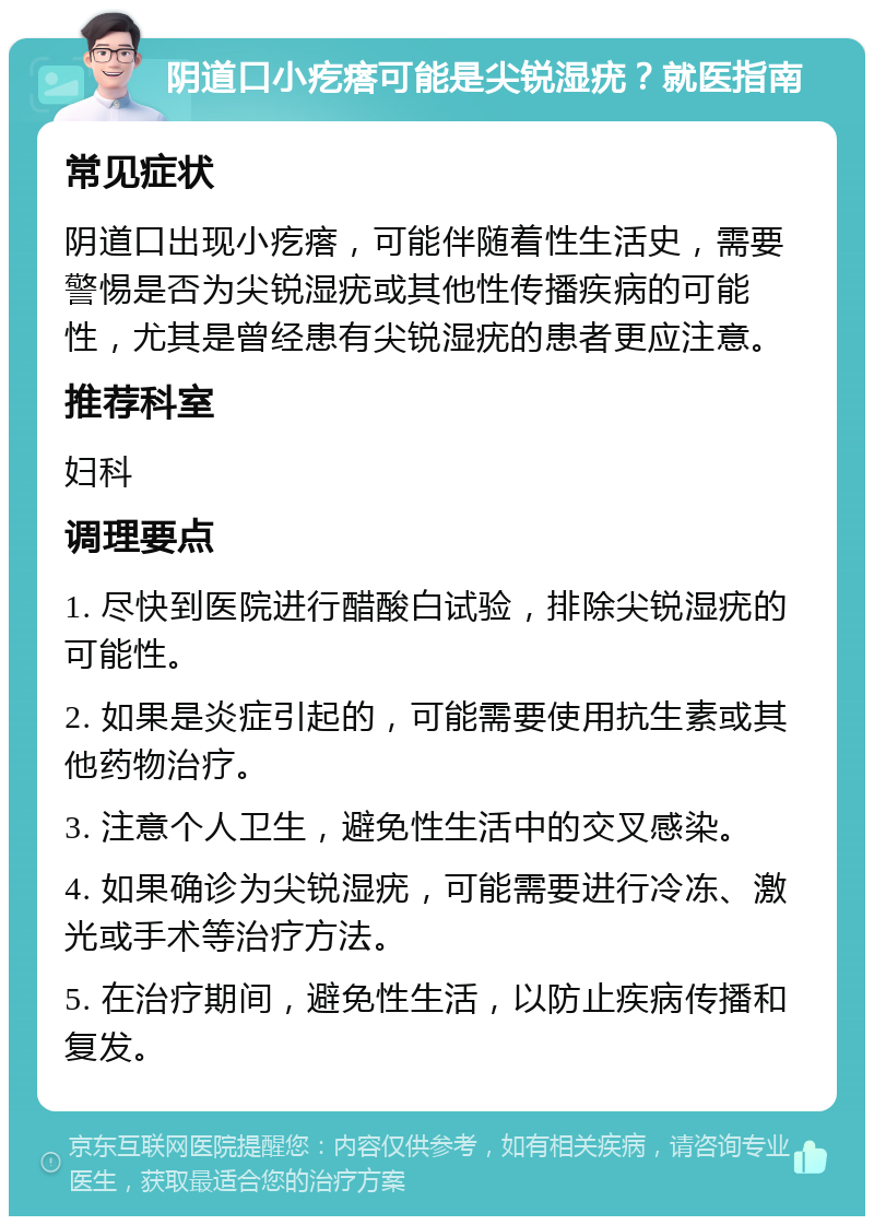 阴道口小疙瘩可能是尖锐湿疣？就医指南 常见症状 阴道口出现小疙瘩，可能伴随着性生活史，需要警惕是否为尖锐湿疣或其他性传播疾病的可能性，尤其是曾经患有尖锐湿疣的患者更应注意。 推荐科室 妇科 调理要点 1. 尽快到医院进行醋酸白试验，排除尖锐湿疣的可能性。 2. 如果是炎症引起的，可能需要使用抗生素或其他药物治疗。 3. 注意个人卫生，避免性生活中的交叉感染。 4. 如果确诊为尖锐湿疣，可能需要进行冷冻、激光或手术等治疗方法。 5. 在治疗期间，避免性生活，以防止疾病传播和复发。