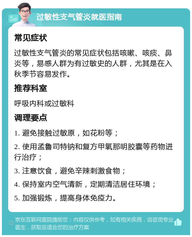 过敏性支气管炎就医指南 常见症状 过敏性支气管炎的常见症状包括咳嗽、咳痰、鼻炎等，易感人群为有过敏史的人群，尤其是在入秋季节容易发作。 推荐科室 呼吸内科或过敏科 调理要点 1. 避免接触过敏原，如花粉等； 2. 使用孟鲁司特钠和复方甲氧那明胶囊等药物进行治疗； 3. 注意饮食，避免辛辣刺激食物； 4. 保持室内空气清新，定期清洁居住环境； 5. 加强锻炼，提高身体免疫力。