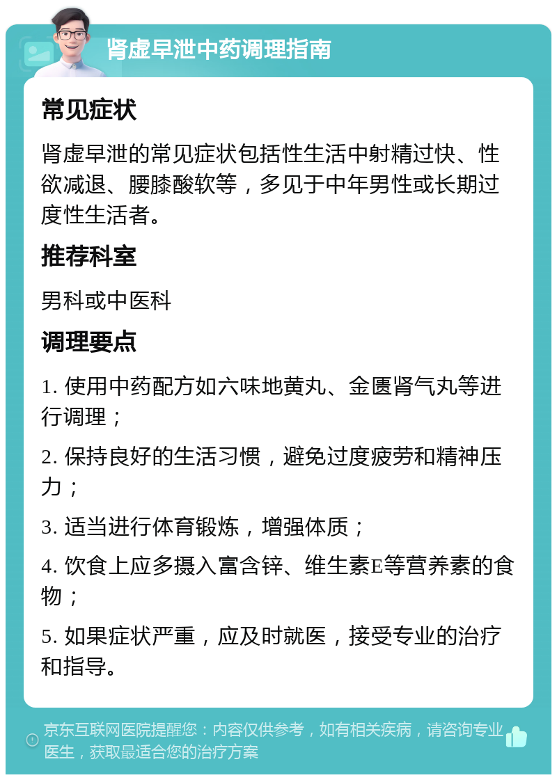 肾虚早泄中药调理指南 常见症状 肾虚早泄的常见症状包括性生活中射精过快、性欲减退、腰膝酸软等，多见于中年男性或长期过度性生活者。 推荐科室 男科或中医科 调理要点 1. 使用中药配方如六味地黄丸、金匮肾气丸等进行调理； 2. 保持良好的生活习惯，避免过度疲劳和精神压力； 3. 适当进行体育锻炼，增强体质； 4. 饮食上应多摄入富含锌、维生素E等营养素的食物； 5. 如果症状严重，应及时就医，接受专业的治疗和指导。