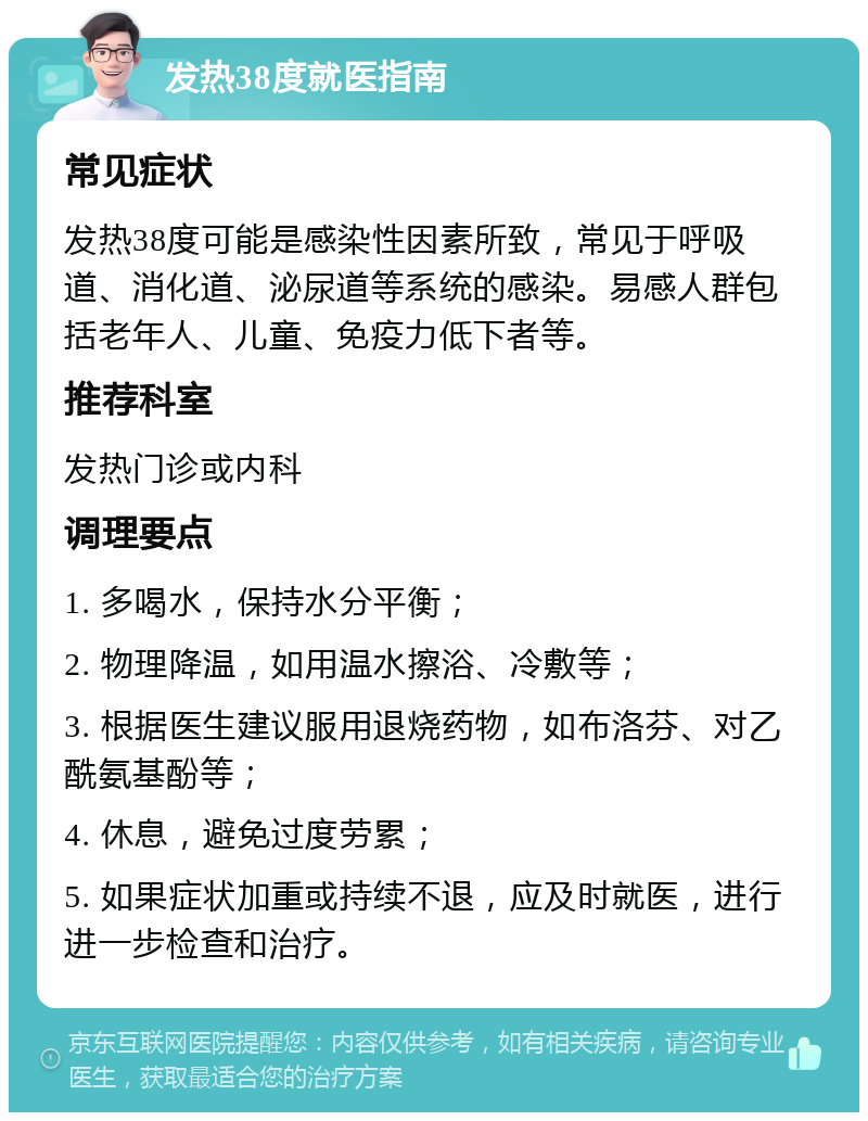 发热38度就医指南 常见症状 发热38度可能是感染性因素所致，常见于呼吸道、消化道、泌尿道等系统的感染。易感人群包括老年人、儿童、免疫力低下者等。 推荐科室 发热门诊或内科 调理要点 1. 多喝水，保持水分平衡； 2. 物理降温，如用温水擦浴、冷敷等； 3. 根据医生建议服用退烧药物，如布洛芬、对乙酰氨基酚等； 4. 休息，避免过度劳累； 5. 如果症状加重或持续不退，应及时就医，进行进一步检查和治疗。