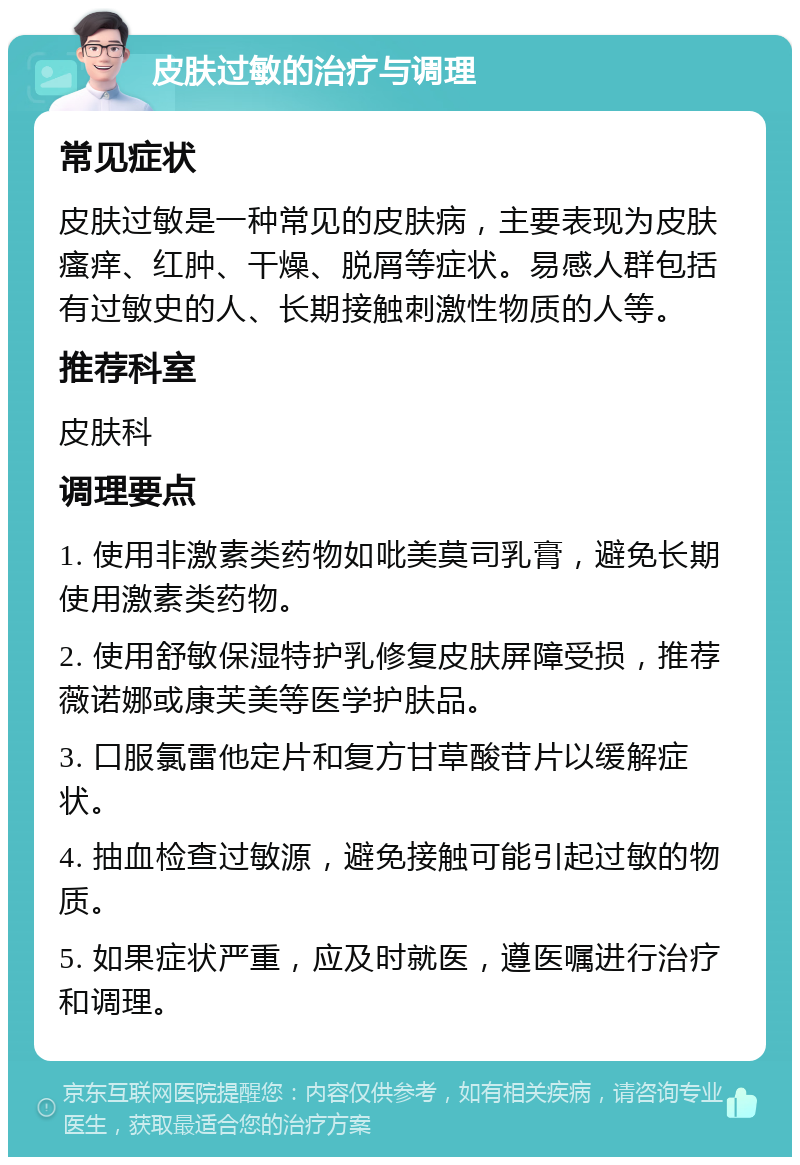 皮肤过敏的治疗与调理 常见症状 皮肤过敏是一种常见的皮肤病，主要表现为皮肤瘙痒、红肿、干燥、脱屑等症状。易感人群包括有过敏史的人、长期接触刺激性物质的人等。 推荐科室 皮肤科 调理要点 1. 使用非激素类药物如吡美莫司乳膏，避免长期使用激素类药物。 2. 使用舒敏保湿特护乳修复皮肤屏障受损，推荐薇诺娜或康芙美等医学护肤品。 3. 口服氯雷他定片和复方甘草酸苷片以缓解症状。 4. 抽血检查过敏源，避免接触可能引起过敏的物质。 5. 如果症状严重，应及时就医，遵医嘱进行治疗和调理。