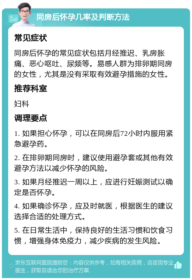 同房后怀孕几率及判断方法 常见症状 同房后怀孕的常见症状包括月经推迟、乳房胀痛、恶心呕吐、尿频等。易感人群为排卵期同房的女性，尤其是没有采取有效避孕措施的女性。 推荐科室 妇科 调理要点 1. 如果担心怀孕，可以在同房后72小时内服用紧急避孕药。 2. 在排卵期同房时，建议使用避孕套或其他有效避孕方法以减少怀孕的风险。 3. 如果月经推迟一周以上，应进行妊娠测试以确定是否怀孕。 4. 如果确诊怀孕，应及时就医，根据医生的建议选择合适的处理方式。 5. 在日常生活中，保持良好的生活习惯和饮食习惯，增强身体免疫力，减少疾病的发生风险。