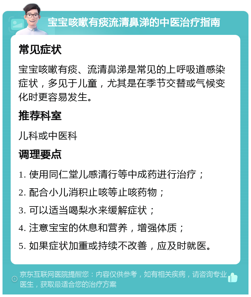 宝宝咳嗽有痰流清鼻涕的中医治疗指南 常见症状 宝宝咳嗽有痰、流清鼻涕是常见的上呼吸道感染症状，多见于儿童，尤其是在季节交替或气候变化时更容易发生。 推荐科室 儿科或中医科 调理要点 1. 使用同仁堂儿感清行等中成药进行治疗； 2. 配合小儿消积止咳等止咳药物； 3. 可以适当喝梨水来缓解症状； 4. 注意宝宝的休息和营养，增强体质； 5. 如果症状加重或持续不改善，应及时就医。