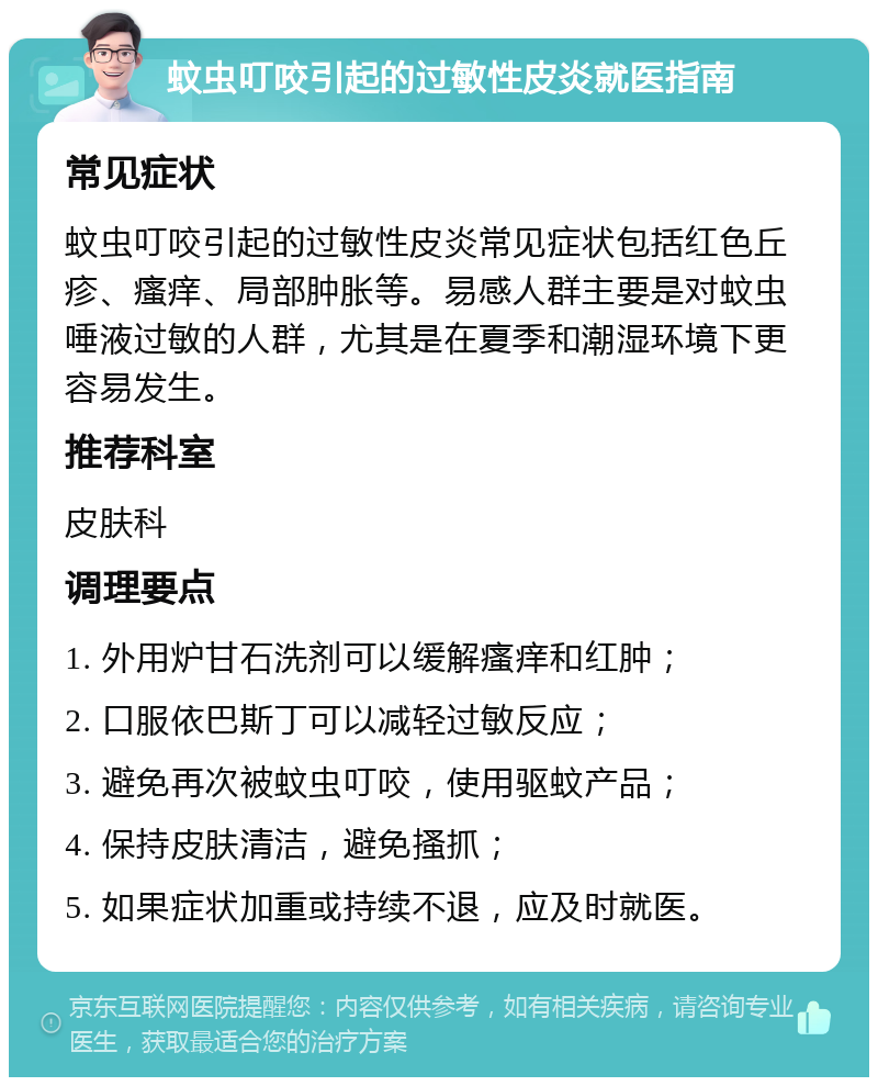 蚊虫叮咬引起的过敏性皮炎就医指南 常见症状 蚊虫叮咬引起的过敏性皮炎常见症状包括红色丘疹、瘙痒、局部肿胀等。易感人群主要是对蚊虫唾液过敏的人群，尤其是在夏季和潮湿环境下更容易发生。 推荐科室 皮肤科 调理要点 1. 外用炉甘石洗剂可以缓解瘙痒和红肿； 2. 口服依巴斯丁可以减轻过敏反应； 3. 避免再次被蚊虫叮咬，使用驱蚊产品； 4. 保持皮肤清洁，避免搔抓； 5. 如果症状加重或持续不退，应及时就医。