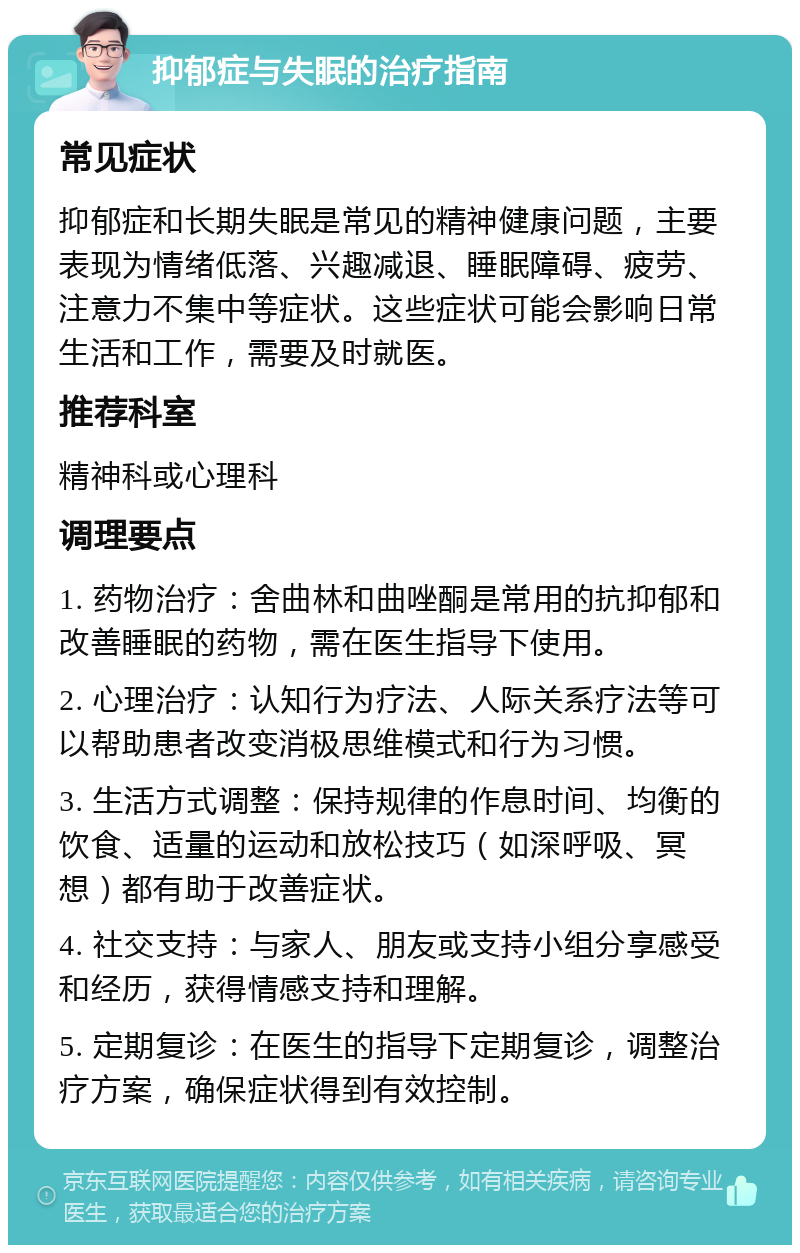 抑郁症与失眠的治疗指南 常见症状 抑郁症和长期失眠是常见的精神健康问题，主要表现为情绪低落、兴趣减退、睡眠障碍、疲劳、注意力不集中等症状。这些症状可能会影响日常生活和工作，需要及时就医。 推荐科室 精神科或心理科 调理要点 1. 药物治疗：舍曲林和曲唑酮是常用的抗抑郁和改善睡眠的药物，需在医生指导下使用。 2. 心理治疗：认知行为疗法、人际关系疗法等可以帮助患者改变消极思维模式和行为习惯。 3. 生活方式调整：保持规律的作息时间、均衡的饮食、适量的运动和放松技巧（如深呼吸、冥想）都有助于改善症状。 4. 社交支持：与家人、朋友或支持小组分享感受和经历，获得情感支持和理解。 5. 定期复诊：在医生的指导下定期复诊，调整治疗方案，确保症状得到有效控制。