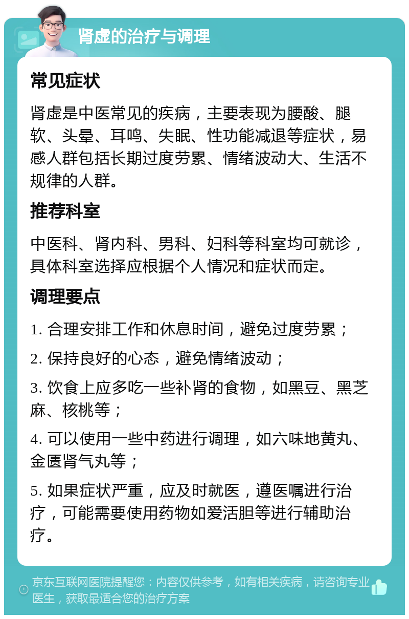 肾虚的治疗与调理 常见症状 肾虚是中医常见的疾病，主要表现为腰酸、腿软、头晕、耳鸣、失眠、性功能减退等症状，易感人群包括长期过度劳累、情绪波动大、生活不规律的人群。 推荐科室 中医科、肾内科、男科、妇科等科室均可就诊，具体科室选择应根据个人情况和症状而定。 调理要点 1. 合理安排工作和休息时间，避免过度劳累； 2. 保持良好的心态，避免情绪波动； 3. 饮食上应多吃一些补肾的食物，如黑豆、黑芝麻、核桃等； 4. 可以使用一些中药进行调理，如六味地黄丸、金匮肾气丸等； 5. 如果症状严重，应及时就医，遵医嘱进行治疗，可能需要使用药物如爱活胆等进行辅助治疗。