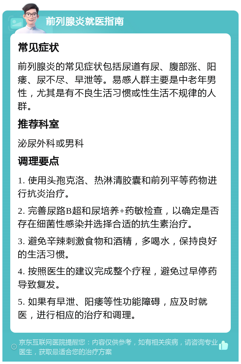 前列腺炎就医指南 常见症状 前列腺炎的常见症状包括尿道有尿、腹部涨、阳痿、尿不尽、早泄等。易感人群主要是中老年男性，尤其是有不良生活习惯或性生活不规律的人群。 推荐科室 泌尿外科或男科 调理要点 1. 使用头孢克洛、热淋清胶囊和前列平等药物进行抗炎治疗。 2. 完善尿路B超和尿培养+药敏检查，以确定是否存在细菌性感染并选择合适的抗生素治疗。 3. 避免辛辣刺激食物和酒精，多喝水，保持良好的生活习惯。 4. 按照医生的建议完成整个疗程，避免过早停药导致复发。 5. 如果有早泄、阳痿等性功能障碍，应及时就医，进行相应的治疗和调理。