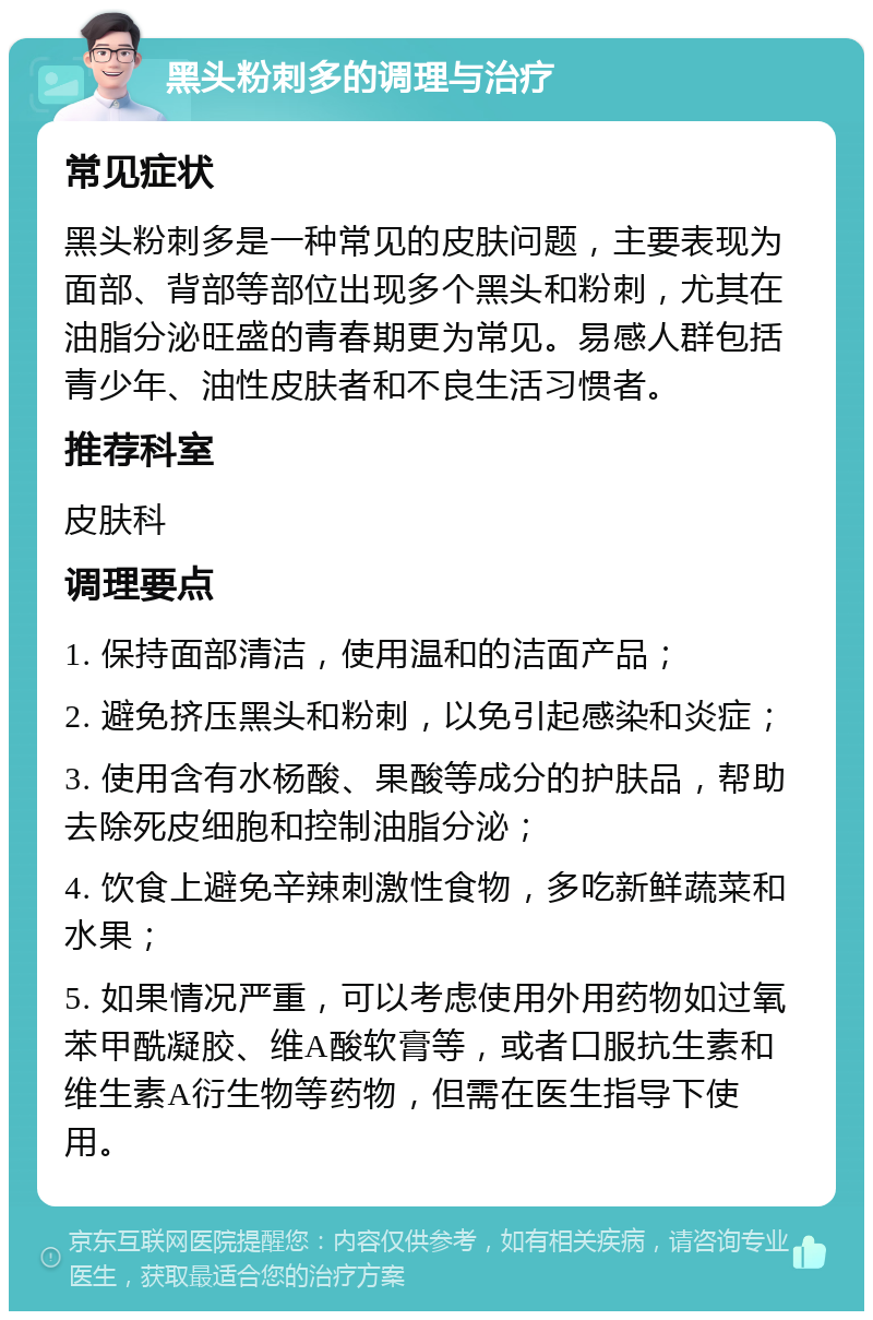 黑头粉刺多的调理与治疗 常见症状 黑头粉刺多是一种常见的皮肤问题，主要表现为面部、背部等部位出现多个黑头和粉刺，尤其在油脂分泌旺盛的青春期更为常见。易感人群包括青少年、油性皮肤者和不良生活习惯者。 推荐科室 皮肤科 调理要点 1. 保持面部清洁，使用温和的洁面产品； 2. 避免挤压黑头和粉刺，以免引起感染和炎症； 3. 使用含有水杨酸、果酸等成分的护肤品，帮助去除死皮细胞和控制油脂分泌； 4. 饮食上避免辛辣刺激性食物，多吃新鲜蔬菜和水果； 5. 如果情况严重，可以考虑使用外用药物如过氧苯甲酰凝胶、维A酸软膏等，或者口服抗生素和维生素A衍生物等药物，但需在医生指导下使用。