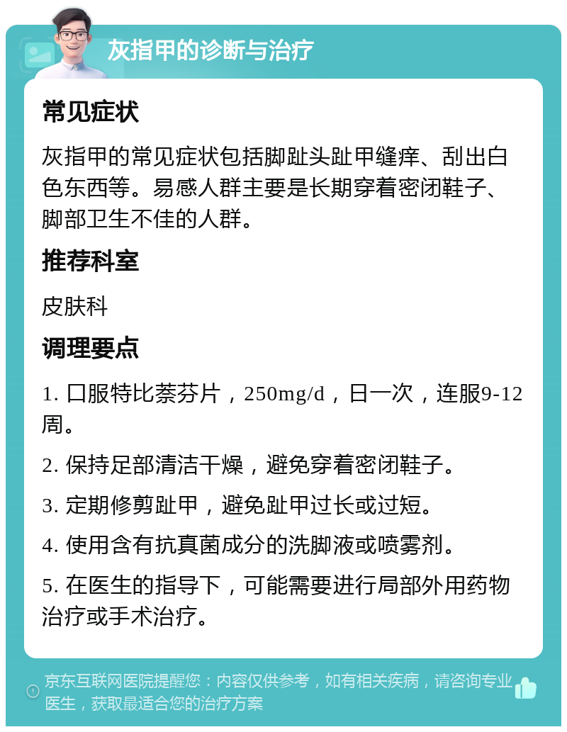 灰指甲的诊断与治疗 常见症状 灰指甲的常见症状包括脚趾头趾甲缝痒、刮出白色东西等。易感人群主要是长期穿着密闭鞋子、脚部卫生不佳的人群。 推荐科室 皮肤科 调理要点 1. 口服特比萘芬片，250mg/d，日一次，连服9-12周。 2. 保持足部清洁干燥，避免穿着密闭鞋子。 3. 定期修剪趾甲，避免趾甲过长或过短。 4. 使用含有抗真菌成分的洗脚液或喷雾剂。 5. 在医生的指导下，可能需要进行局部外用药物治疗或手术治疗。