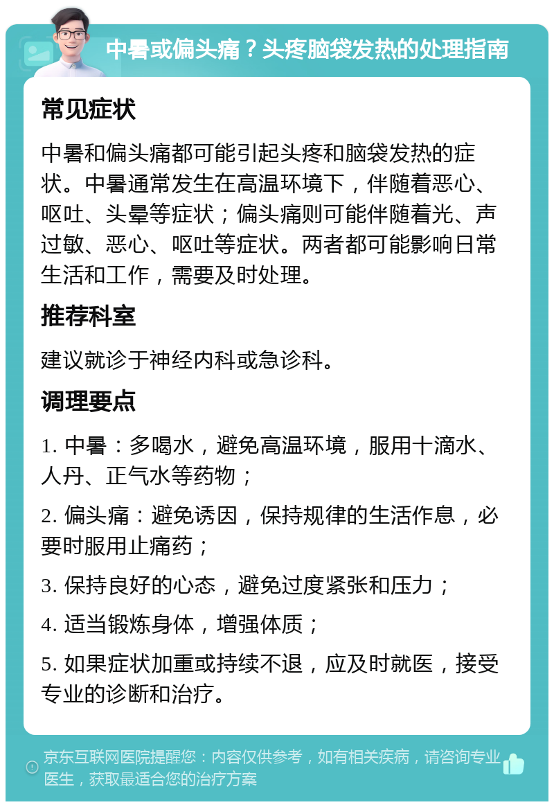 中暑或偏头痛？头疼脑袋发热的处理指南 常见症状 中暑和偏头痛都可能引起头疼和脑袋发热的症状。中暑通常发生在高温环境下，伴随着恶心、呕吐、头晕等症状；偏头痛则可能伴随着光、声过敏、恶心、呕吐等症状。两者都可能影响日常生活和工作，需要及时处理。 推荐科室 建议就诊于神经内科或急诊科。 调理要点 1. 中暑：多喝水，避免高温环境，服用十滴水、人丹、正气水等药物； 2. 偏头痛：避免诱因，保持规律的生活作息，必要时服用止痛药； 3. 保持良好的心态，避免过度紧张和压力； 4. 适当锻炼身体，增强体质； 5. 如果症状加重或持续不退，应及时就医，接受专业的诊断和治疗。