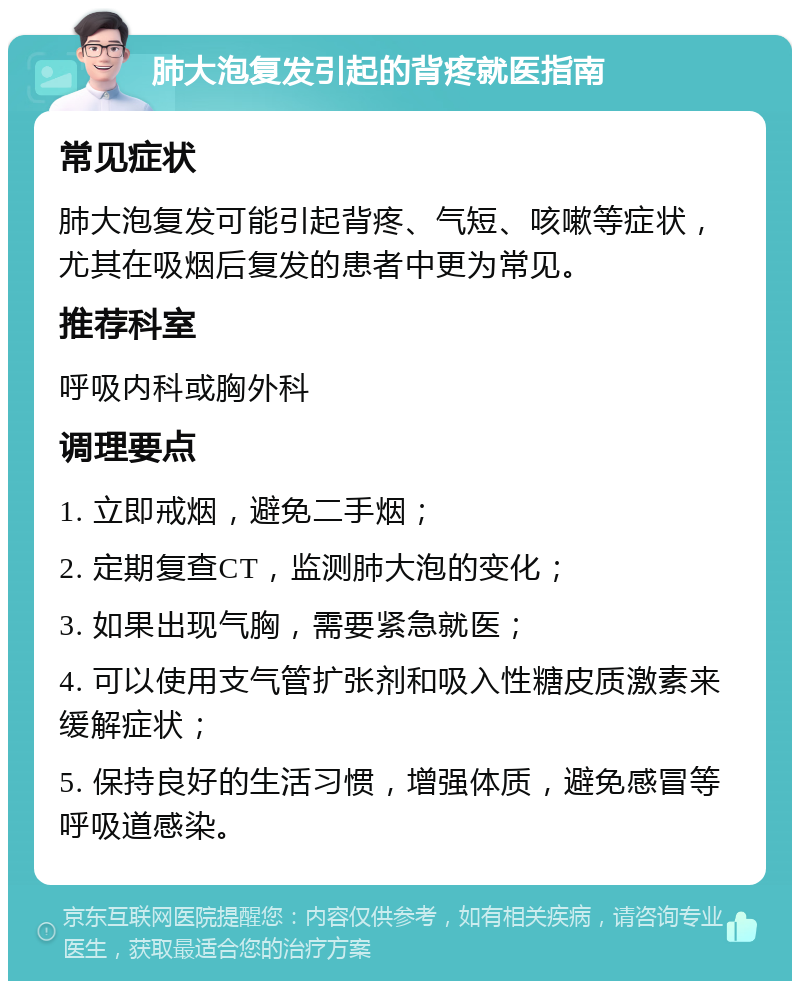 肺大泡复发引起的背疼就医指南 常见症状 肺大泡复发可能引起背疼、气短、咳嗽等症状，尤其在吸烟后复发的患者中更为常见。 推荐科室 呼吸内科或胸外科 调理要点 1. 立即戒烟，避免二手烟； 2. 定期复查CT，监测肺大泡的变化； 3. 如果出现气胸，需要紧急就医； 4. 可以使用支气管扩张剂和吸入性糖皮质激素来缓解症状； 5. 保持良好的生活习惯，增强体质，避免感冒等呼吸道感染。