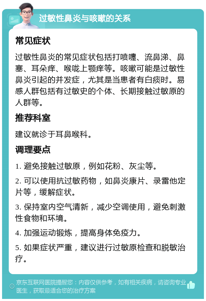 过敏性鼻炎与咳嗽的关系 常见症状 过敏性鼻炎的常见症状包括打喷嚏、流鼻涕、鼻塞、耳朵痒、喉咙上颚痒等。咳嗽可能是过敏性鼻炎引起的并发症，尤其是当患者有白痰时。易感人群包括有过敏史的个体、长期接触过敏原的人群等。 推荐科室 建议就诊于耳鼻喉科。 调理要点 1. 避免接触过敏原，例如花粉、灰尘等。 2. 可以使用抗过敏药物，如鼻炎康片、录雷他定片等，缓解症状。 3. 保持室内空气清新，减少空调使用，避免刺激性食物和环境。 4. 加强运动锻炼，提高身体免疫力。 5. 如果症状严重，建议进行过敏原检查和脱敏治疗。