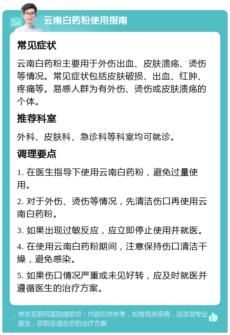 云南白药粉使用指南 常见症状 云南白药粉主要用于外伤出血、皮肤溃疡、烫伤等情况。常见症状包括皮肤破损、出血、红肿、疼痛等。易感人群为有外伤、烫伤或皮肤溃疡的个体。 推荐科室 外科、皮肤科、急诊科等科室均可就诊。 调理要点 1. 在医生指导下使用云南白药粉，避免过量使用。 2. 对于外伤、烫伤等情况，先清洁伤口再使用云南白药粉。 3. 如果出现过敏反应，应立即停止使用并就医。 4. 在使用云南白药粉期间，注意保持伤口清洁干燥，避免感染。 5. 如果伤口情况严重或未见好转，应及时就医并遵循医生的治疗方案。