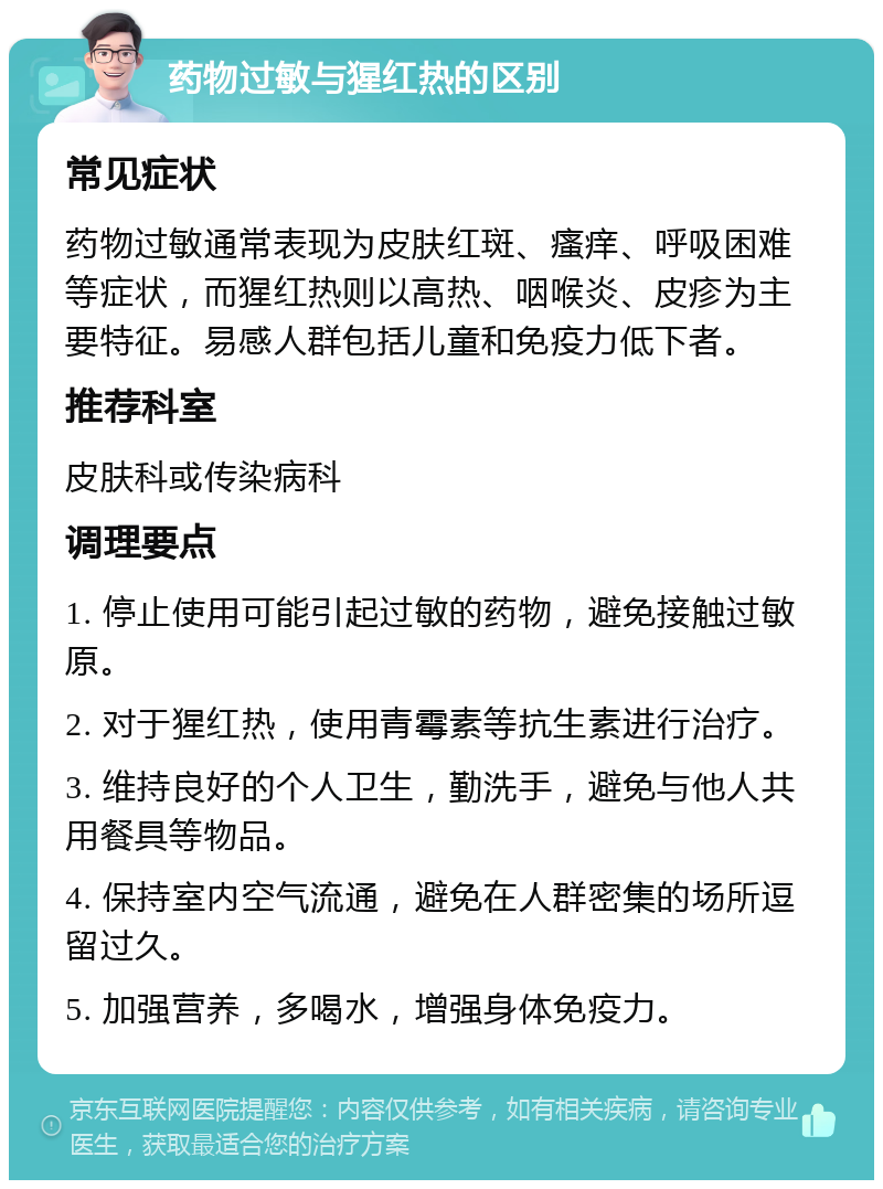 药物过敏与猩红热的区别 常见症状 药物过敏通常表现为皮肤红斑、瘙痒、呼吸困难等症状，而猩红热则以高热、咽喉炎、皮疹为主要特征。易感人群包括儿童和免疫力低下者。 推荐科室 皮肤科或传染病科 调理要点 1. 停止使用可能引起过敏的药物，避免接触过敏原。 2. 对于猩红热，使用青霉素等抗生素进行治疗。 3. 维持良好的个人卫生，勤洗手，避免与他人共用餐具等物品。 4. 保持室内空气流通，避免在人群密集的场所逗留过久。 5. 加强营养，多喝水，增强身体免疫力。