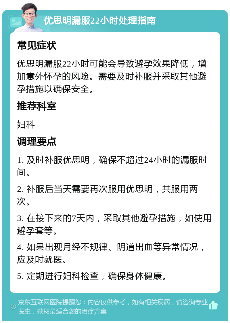 优思明漏服22小时处理指南 常见症状 优思明漏服22小时可能会导致避孕效果降低，增加意外怀孕的风险。需要及时补服并采取其他避孕措施以确保安全。 推荐科室 妇科 调理要点 1. 及时补服优思明，确保不超过24小时的漏服时间。 2. 补服后当天需要再次服用优思明，共服用两次。 3. 在接下来的7天内，采取其他避孕措施，如使用避孕套等。 4. 如果出现月经不规律、阴道出血等异常情况，应及时就医。 5. 定期进行妇科检查，确保身体健康。