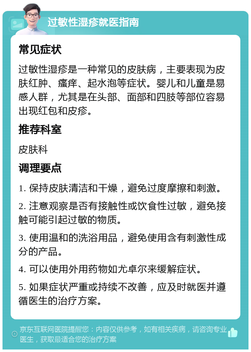 过敏性湿疹就医指南 常见症状 过敏性湿疹是一种常见的皮肤病，主要表现为皮肤红肿、瘙痒、起水泡等症状。婴儿和儿童是易感人群，尤其是在头部、面部和四肢等部位容易出现红包和皮疹。 推荐科室 皮肤科 调理要点 1. 保持皮肤清洁和干燥，避免过度摩擦和刺激。 2. 注意观察是否有接触性或饮食性过敏，避免接触可能引起过敏的物质。 3. 使用温和的洗浴用品，避免使用含有刺激性成分的产品。 4. 可以使用外用药物如尤卓尔来缓解症状。 5. 如果症状严重或持续不改善，应及时就医并遵循医生的治疗方案。