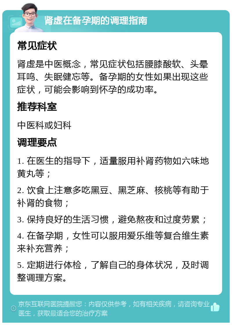 肾虚在备孕期的调理指南 常见症状 肾虚是中医概念，常见症状包括腰膝酸软、头晕耳鸣、失眠健忘等。备孕期的女性如果出现这些症状，可能会影响到怀孕的成功率。 推荐科室 中医科或妇科 调理要点 1. 在医生的指导下，适量服用补肾药物如六味地黄丸等； 2. 饮食上注意多吃黑豆、黑芝麻、核桃等有助于补肾的食物； 3. 保持良好的生活习惯，避免熬夜和过度劳累； 4. 在备孕期，女性可以服用爱乐维等复合维生素来补充营养； 5. 定期进行体检，了解自己的身体状况，及时调整调理方案。