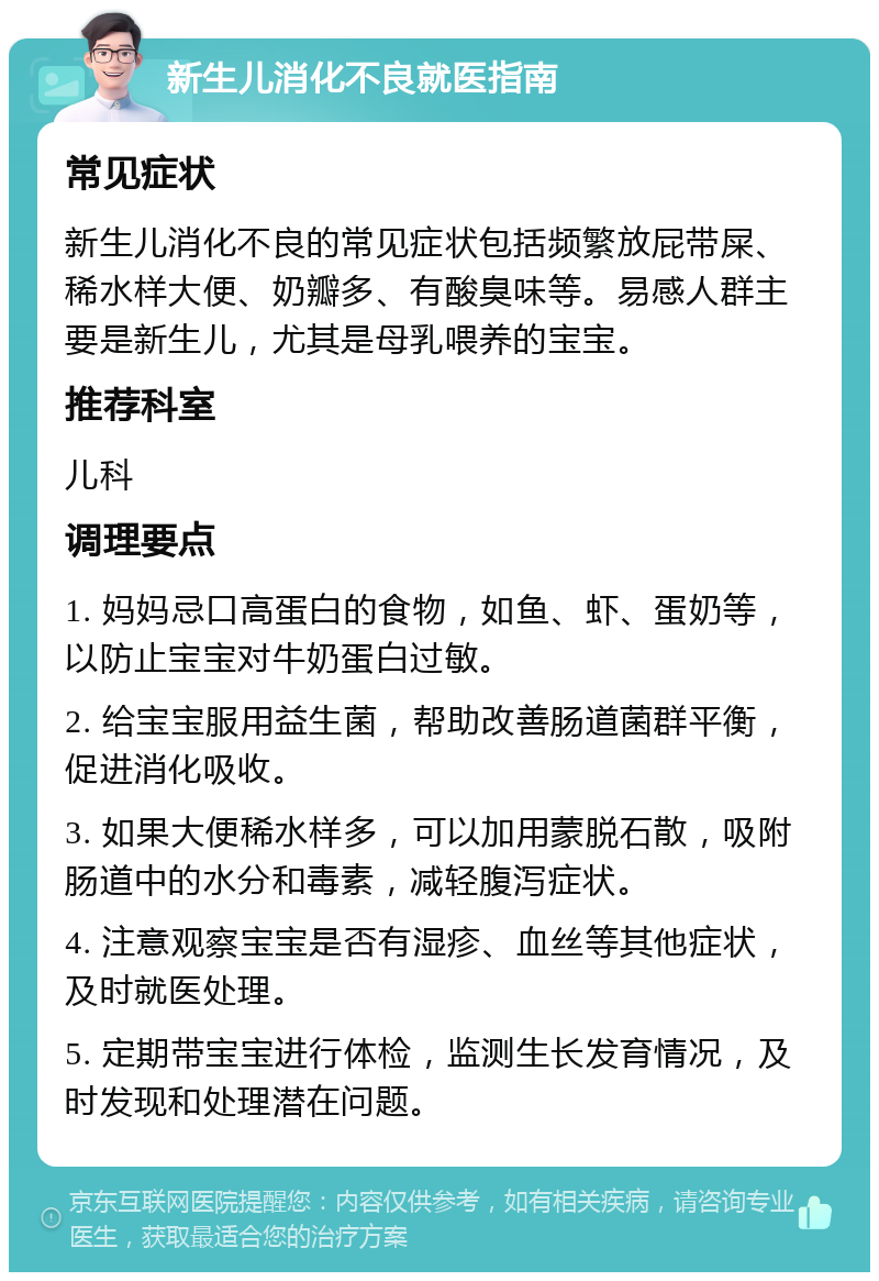 新生儿消化不良就医指南 常见症状 新生儿消化不良的常见症状包括频繁放屁带屎、稀水样大便、奶瓣多、有酸臭味等。易感人群主要是新生儿，尤其是母乳喂养的宝宝。 推荐科室 儿科 调理要点 1. 妈妈忌口高蛋白的食物，如鱼、虾、蛋奶等，以防止宝宝对牛奶蛋白过敏。 2. 给宝宝服用益生菌，帮助改善肠道菌群平衡，促进消化吸收。 3. 如果大便稀水样多，可以加用蒙脱石散，吸附肠道中的水分和毒素，减轻腹泻症状。 4. 注意观察宝宝是否有湿疹、血丝等其他症状，及时就医处理。 5. 定期带宝宝进行体检，监测生长发育情况，及时发现和处理潜在问题。