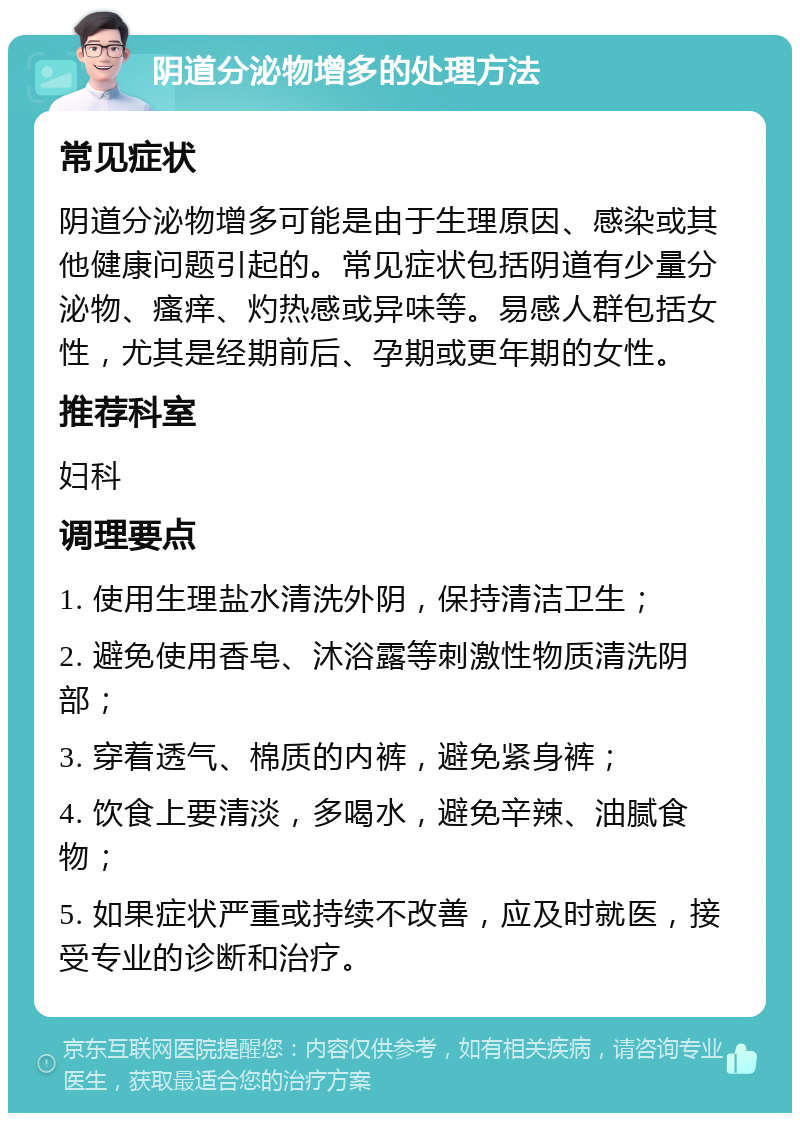 阴道分泌物增多的处理方法 常见症状 阴道分泌物增多可能是由于生理原因、感染或其他健康问题引起的。常见症状包括阴道有少量分泌物、瘙痒、灼热感或异味等。易感人群包括女性，尤其是经期前后、孕期或更年期的女性。 推荐科室 妇科 调理要点 1. 使用生理盐水清洗外阴，保持清洁卫生； 2. 避免使用香皂、沐浴露等刺激性物质清洗阴部； 3. 穿着透气、棉质的内裤，避免紧身裤； 4. 饮食上要清淡，多喝水，避免辛辣、油腻食物； 5. 如果症状严重或持续不改善，应及时就医，接受专业的诊断和治疗。