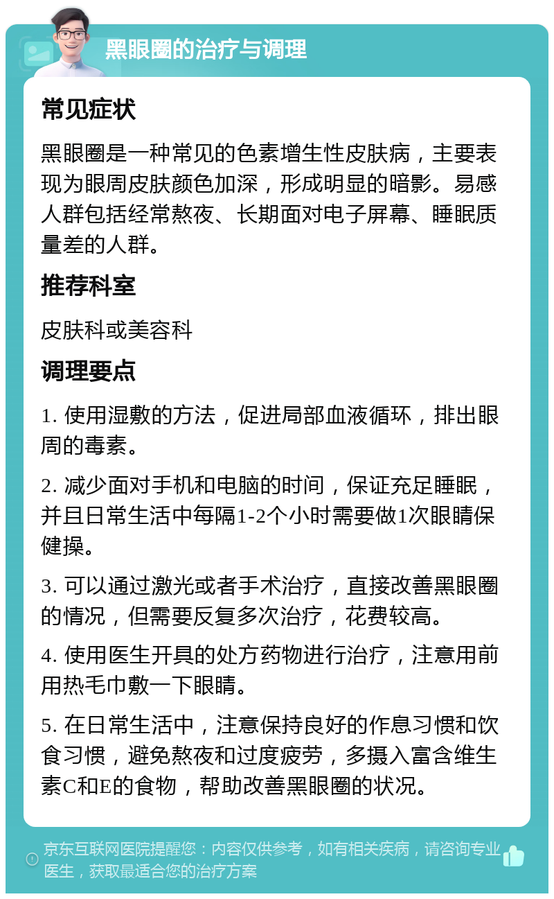 黑眼圈的治疗与调理 常见症状 黑眼圈是一种常见的色素增生性皮肤病，主要表现为眼周皮肤颜色加深，形成明显的暗影。易感人群包括经常熬夜、长期面对电子屏幕、睡眠质量差的人群。 推荐科室 皮肤科或美容科 调理要点 1. 使用湿敷的方法，促进局部血液循环，排出眼周的毒素。 2. 减少面对手机和电脑的时间，保证充足睡眠，并且日常生活中每隔1-2个小时需要做1次眼睛保健操。 3. 可以通过激光或者手术治疗，直接改善黑眼圈的情况，但需要反复多次治疗，花费较高。 4. 使用医生开具的处方药物进行治疗，注意用前用热毛巾敷一下眼睛。 5. 在日常生活中，注意保持良好的作息习惯和饮食习惯，避免熬夜和过度疲劳，多摄入富含维生素C和E的食物，帮助改善黑眼圈的状况。