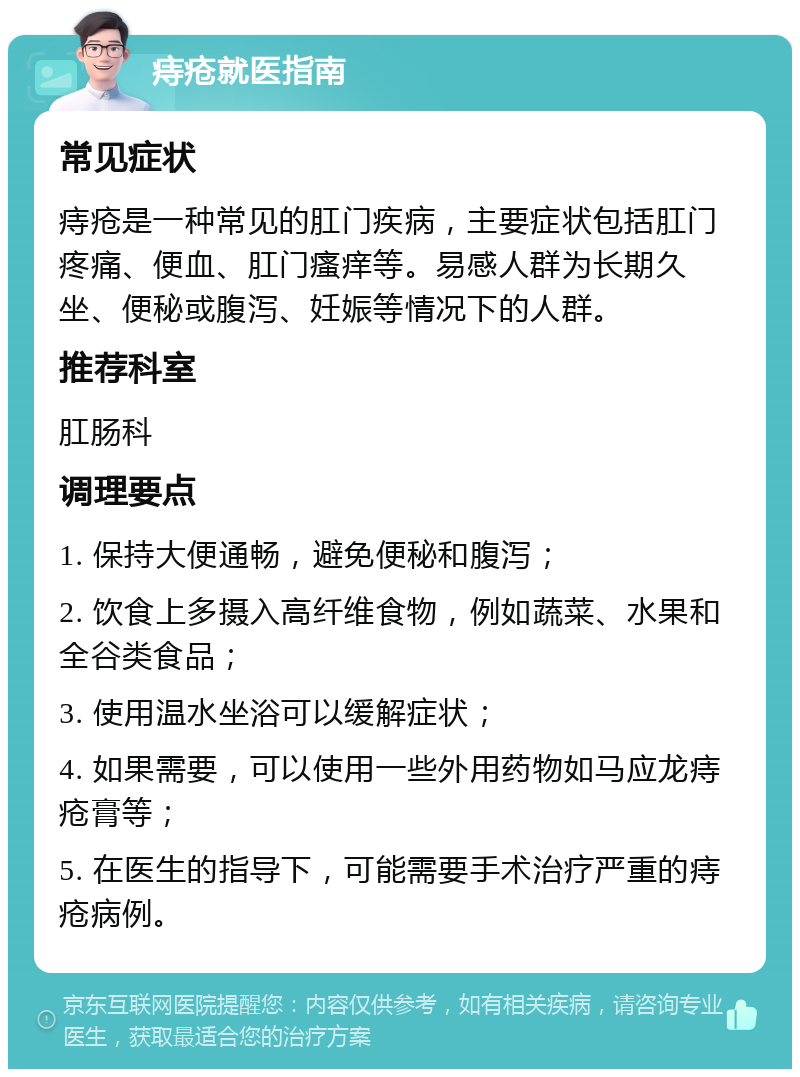 痔疮就医指南 常见症状 痔疮是一种常见的肛门疾病，主要症状包括肛门疼痛、便血、肛门瘙痒等。易感人群为长期久坐、便秘或腹泻、妊娠等情况下的人群。 推荐科室 肛肠科 调理要点 1. 保持大便通畅，避免便秘和腹泻； 2. 饮食上多摄入高纤维食物，例如蔬菜、水果和全谷类食品； 3. 使用温水坐浴可以缓解症状； 4. 如果需要，可以使用一些外用药物如马应龙痔疮膏等； 5. 在医生的指导下，可能需要手术治疗严重的痔疮病例。