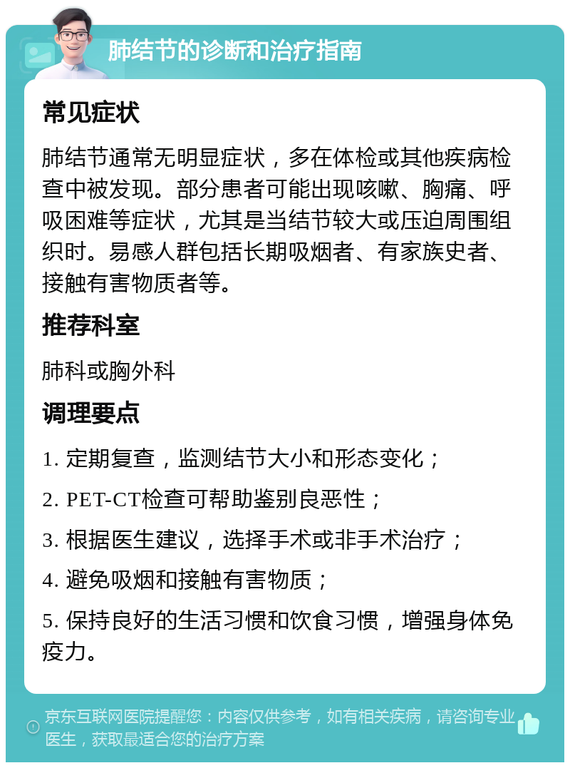 肺结节的诊断和治疗指南 常见症状 肺结节通常无明显症状，多在体检或其他疾病检查中被发现。部分患者可能出现咳嗽、胸痛、呼吸困难等症状，尤其是当结节较大或压迫周围组织时。易感人群包括长期吸烟者、有家族史者、接触有害物质者等。 推荐科室 肺科或胸外科 调理要点 1. 定期复查，监测结节大小和形态变化； 2. PET-CT检查可帮助鉴别良恶性； 3. 根据医生建议，选择手术或非手术治疗； 4. 避免吸烟和接触有害物质； 5. 保持良好的生活习惯和饮食习惯，增强身体免疫力。