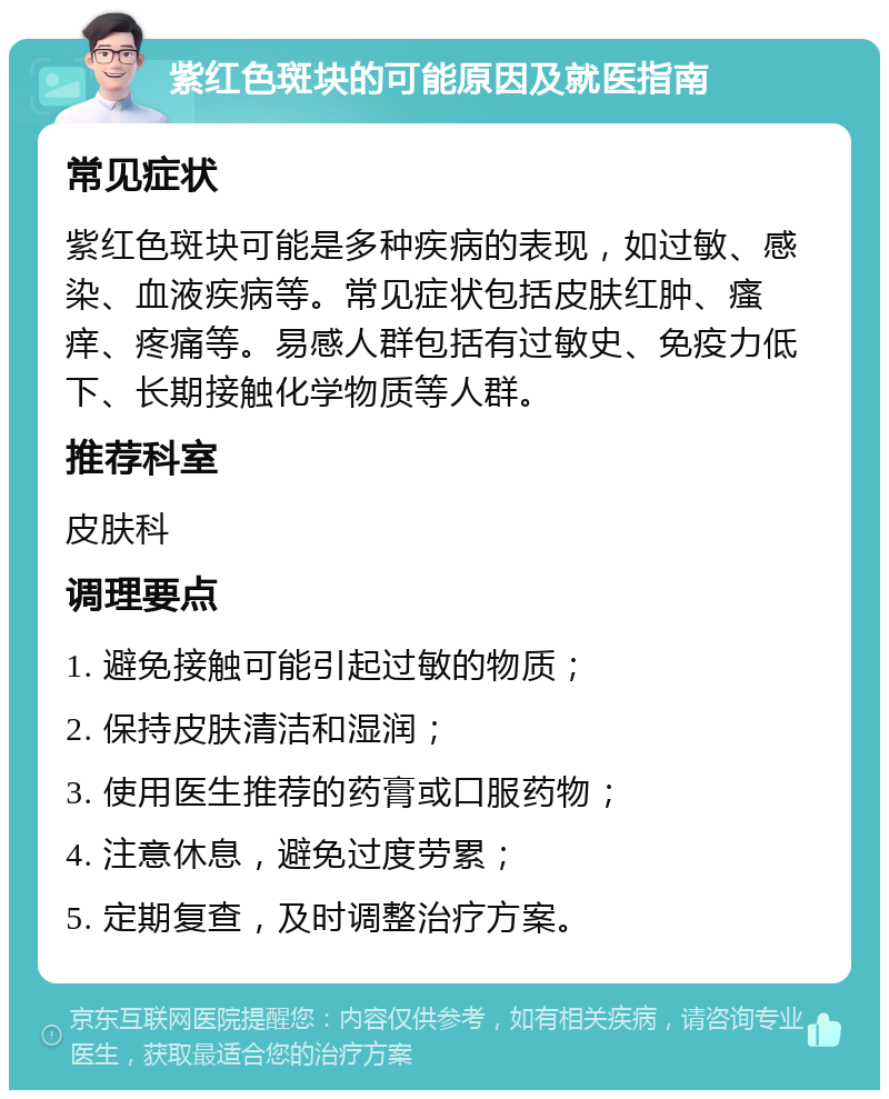 紫红色斑块的可能原因及就医指南 常见症状 紫红色斑块可能是多种疾病的表现，如过敏、感染、血液疾病等。常见症状包括皮肤红肿、瘙痒、疼痛等。易感人群包括有过敏史、免疫力低下、长期接触化学物质等人群。 推荐科室 皮肤科 调理要点 1. 避免接触可能引起过敏的物质； 2. 保持皮肤清洁和湿润； 3. 使用医生推荐的药膏或口服药物； 4. 注意休息，避免过度劳累； 5. 定期复查，及时调整治疗方案。