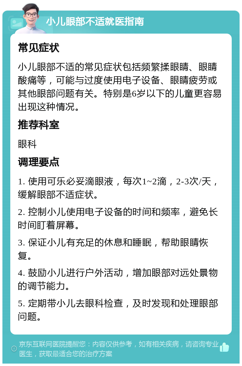 小儿眼部不适就医指南 常见症状 小儿眼部不适的常见症状包括频繁揉眼睛、眼睛酸痛等，可能与过度使用电子设备、眼睛疲劳或其他眼部问题有关。特别是6岁以下的儿童更容易出现这种情况。 推荐科室 眼科 调理要点 1. 使用可乐必妥滴眼液，每次1~2滴，2-3次/天，缓解眼部不适症状。 2. 控制小儿使用电子设备的时间和频率，避免长时间盯着屏幕。 3. 保证小儿有充足的休息和睡眠，帮助眼睛恢复。 4. 鼓励小儿进行户外活动，增加眼部对远处景物的调节能力。 5. 定期带小儿去眼科检查，及时发现和处理眼部问题。