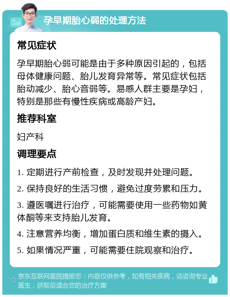 孕早期胎心弱的处理方法 常见症状 孕早期胎心弱可能是由于多种原因引起的，包括母体健康问题、胎儿发育异常等。常见症状包括胎动减少、胎心音弱等。易感人群主要是孕妇，特别是那些有慢性疾病或高龄产妇。 推荐科室 妇产科 调理要点 1. 定期进行产前检查，及时发现并处理问题。 2. 保持良好的生活习惯，避免过度劳累和压力。 3. 遵医嘱进行治疗，可能需要使用一些药物如黄体酮等来支持胎儿发育。 4. 注意营养均衡，增加蛋白质和维生素的摄入。 5. 如果情况严重，可能需要住院观察和治疗。