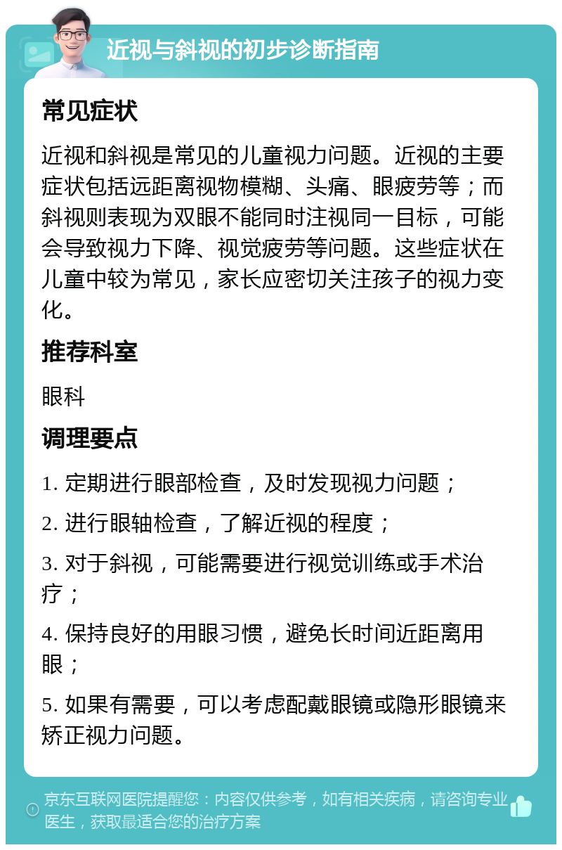 近视与斜视的初步诊断指南 常见症状 近视和斜视是常见的儿童视力问题。近视的主要症状包括远距离视物模糊、头痛、眼疲劳等；而斜视则表现为双眼不能同时注视同一目标，可能会导致视力下降、视觉疲劳等问题。这些症状在儿童中较为常见，家长应密切关注孩子的视力变化。 推荐科室 眼科 调理要点 1. 定期进行眼部检查，及时发现视力问题； 2. 进行眼轴检查，了解近视的程度； 3. 对于斜视，可能需要进行视觉训练或手术治疗； 4. 保持良好的用眼习惯，避免长时间近距离用眼； 5. 如果有需要，可以考虑配戴眼镜或隐形眼镜来矫正视力问题。